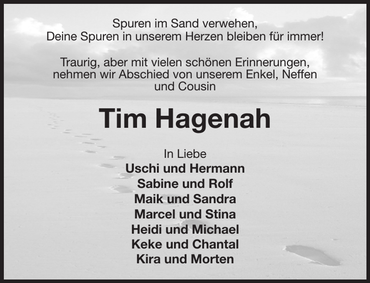 <p>Spuren im Sand verwehen,<br />Deine Spuren in unserem Herzen bleiben für immer!<br />Traurig, aber mit vielen schönen Erinnerungen,<br />nehmen wir Abschied von unserem Enkel, Neffen<br />und Cousin<br />Tim Hagenah<br />In Liebe<br />Uschi und Hermann<br />Sabine und Rolf<br />Maik und Sandra<br />Marcel und Stina<br />Heidi und Michael<br />Keke und Chantal<br />Kira und Morten</p>