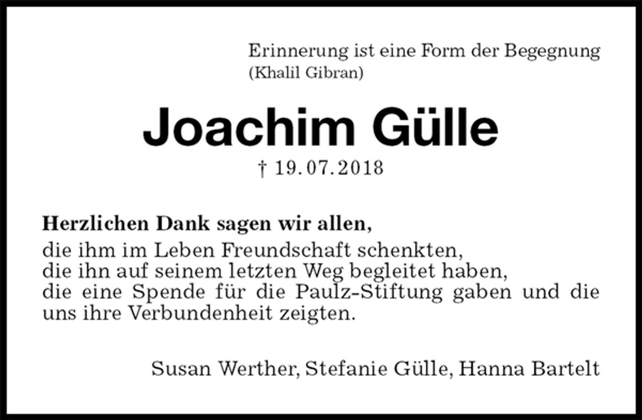 <p>Erinnerung ist eine Form der Begegnung<br />(Khalil Gibran)<br />Joachim Gülle<br />† 19. 07. 2018<br />Herzlichen Dank sagen wir allen,<br />die ihm im Leben Freundschaft schenkten,<br />die ihn auf seinem letzten Weg begleitet haben,<br />die eine Spende für die Paulz-Stiftung gaben und die uns ihre Verbundenheit zeigten.<br />Susan Werther, Stefanie Gülle, Hanna Bartelt</p>