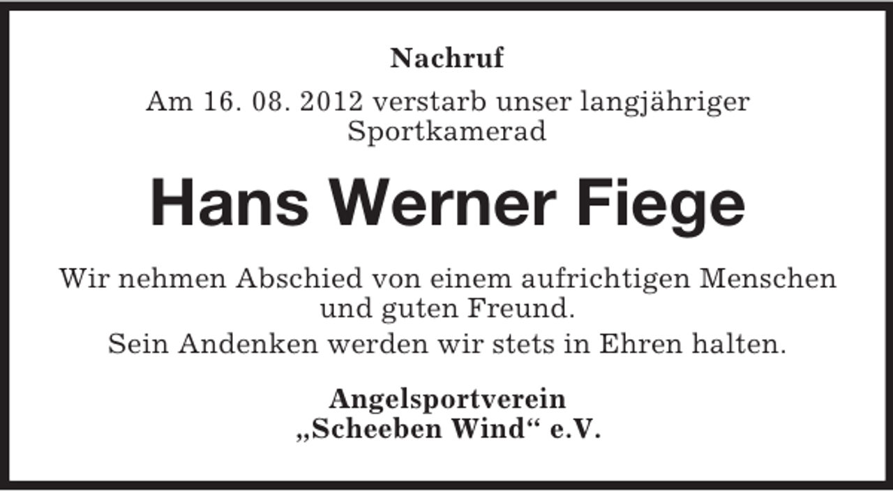 <p>Nachruf<br />Am 16. 08. 2012 verstarb unser langjähriger<br />Sportkamerad</p><p>Hans Werner Fiege<br />Wir nehmen Abschied von einem aufrichtigen Menschen<br />und guten Freund.<br />Sein Andenken werden wir stets in Ehren halten.<br />Angelsportverein<br />„Scheeben Wind“ e.V.</p>