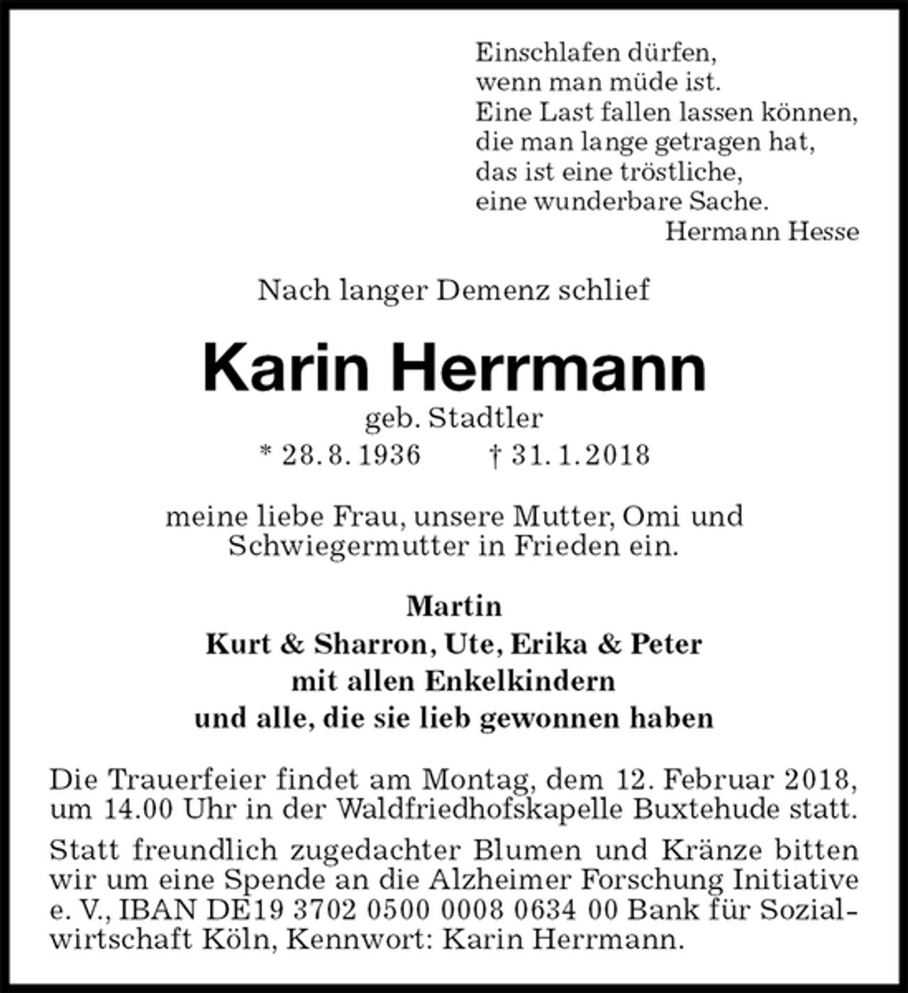 <p>Einschlafen dürfen,<br />wenn man müde ist.<br />Eine Last fallen lassen können,<br />die man lange getragen hat,<br />das ist eine tröstliche,<br />eine wunderbare Sache.<br />Hermann Hesse<br />Nach langer Demenz schlief<br />Karin Herrmann<br />geb. Stadtler<br />* 28. 8. 1936 † 31. 1. 2018<br />meine liebe Frau, unsere Mutter, Omi und<br />Schwiegermutter in Frieden ein.<br />Martin<br />Kurt &amp; Sharron, Ute, Erika &amp; Peter<br />mit allen Enkelkindern<br />und alle, die sie lieb gewonnen haben<br />Die Trauerfeier findet am Montag, dem 12. Februar 2018,<br />um 14.00 Uhr in der Waldfriedhofskapelle Buxtehude statt.<br />Statt freundlich zugedachter Blumen und Kränze bitten wir um eine Spende an die Alzheimer Forschung Initiative<br />e. V., IBAN DE19 3702 0500 0008 0634 00 Bank für Sozial-<br />wirtschaft Köln, Kennwort: Karin Herrmann.</p>