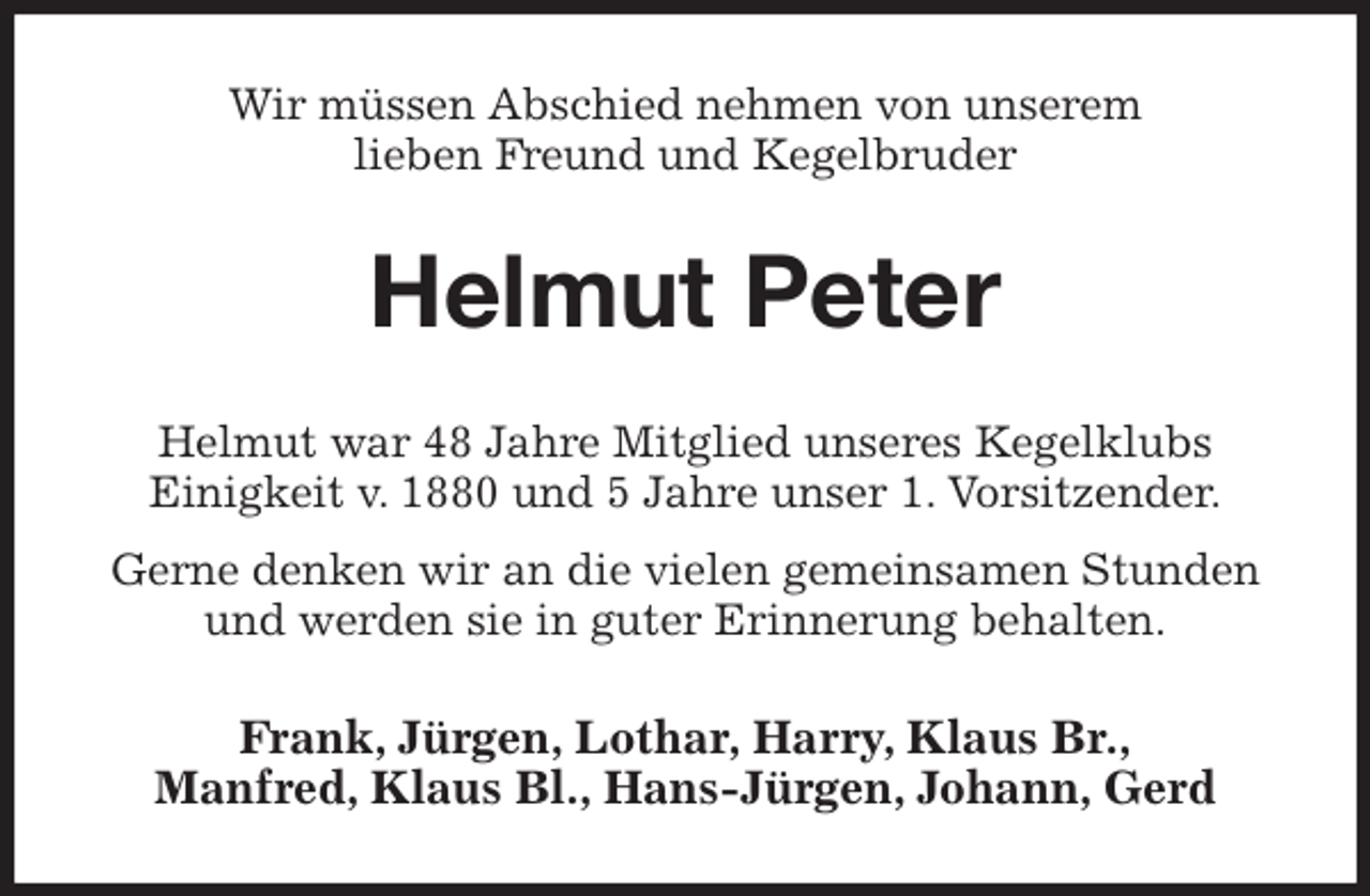 <p>Wir müssen Abschied nehmen von unserem<br />lieben Freund und Kegelbruder<br />Helmut Peter<br />Helmut war 48 Jahre Mitglied unseres Kegelklubs<br />Einigkeit v. 1880 und 5 Jahre unser 1. Vorsitzender.<br />Gerne denken wir an die vielen gemeinsamen Stunden<br />und werden sie in guter Erinnerung behalten.<br />Frank, Jürgen, Lothar, Harry, Klaus Br.,<br />Manfred, Klaus Bl., Hans-Jürgen, Johann, Gerd</p>