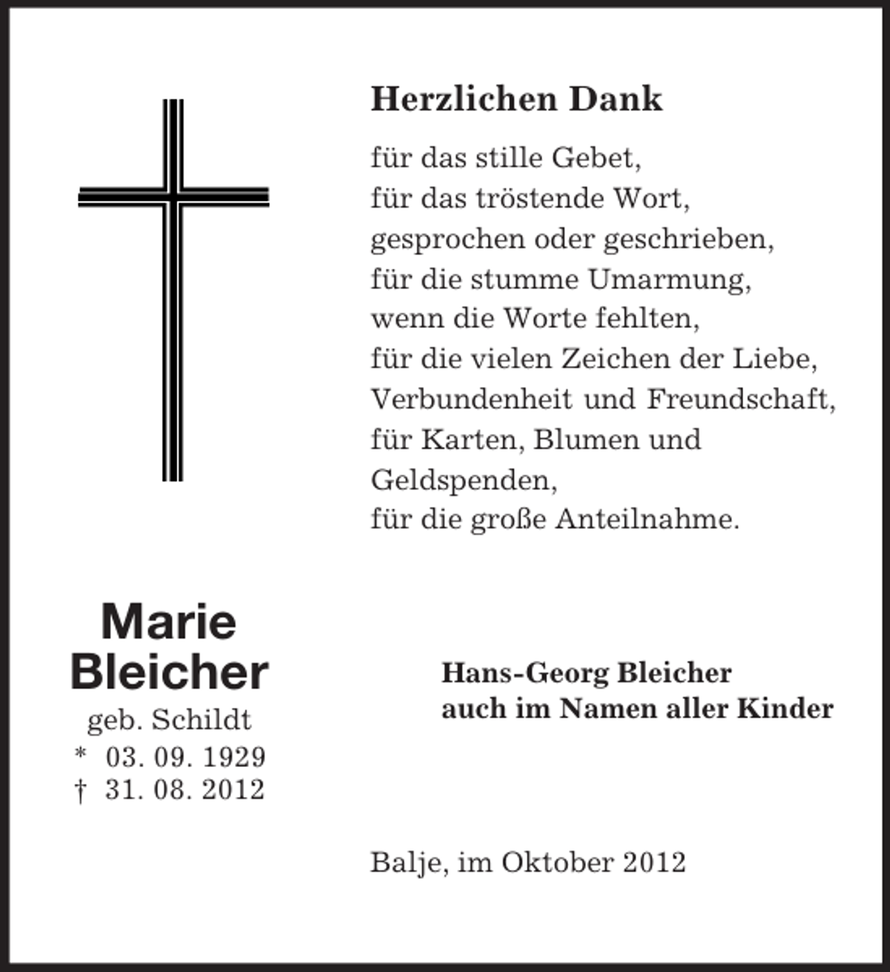 <p>Herzlichen Dank<br />für das stille Gebet,<br />für das tröstende Wort,<br />gesprochen oder geschrieben,<br />für die stumme Umarmung,<br />wenn die Worte fehlten,<br />für die vielen Zeichen der Liebe,<br />Verbundenheit und Freundschaft,<br />für Karten, Blumen und<br />Geldspenden,<br />für die große Anteilnahme.</p><p>Marie<br />Bleicher<br />geb. Schildt<br />* 03. 09. 1929<br />† 31. 08. 2012</p><p>Hans-Georg Bleicher<br />auch im Namen aller Kinder</p><p>Balje, im Oktober 2012</p>