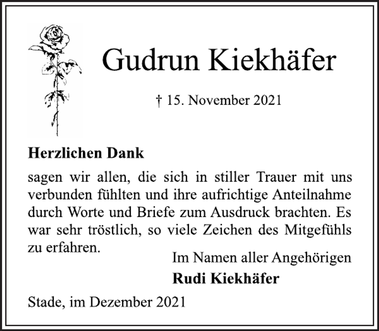 <p>Gudrun Kiekhäfer<br />† 15. November 2021<br />Herzlichen Dank<br />sagen wir allen, die sich in stiller Trauer mit uns<br />verbunden fühlten und ihre aufrichtige Anteilnahme<br />durch Worte und Briefe zum Ausdruck brachten. Es<br />war sehr tröstlich, so viele Zeichen des Mitgefühls<br />zu erfahren.<br />Im Namen aller Angehörigen<br />Rudi Kiekhäfer<br />Stade, im Dezember 2021</p>