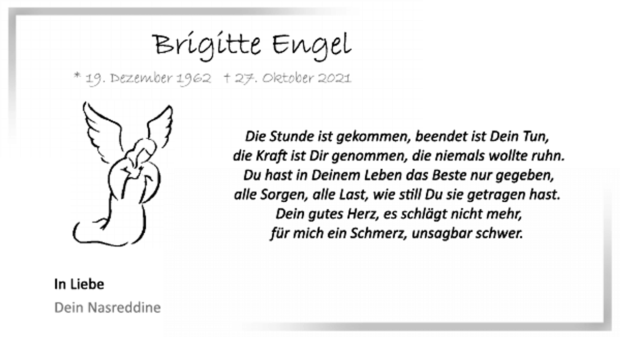 <p>Brigitte Engel<br />*19. Dezember 1962 † 27. Oktober 2021<br />Die Stunde ist gekommen, beendet ist Dein Tun,<br />die Kraft ist Dir genommen, die niemals wollte ruhn.<br />Du hast in Deinem Leben das Beste nur gegeben,<br />alle Sorgen, alle Last, wie still Du sie getragen hast.<br />Dein gutes Herz, es schlägt nicht mehr,<br />für mich ein Schmerz, unsagbar schwer.<br />In Liebe<br />Dein Nasreddine</p>