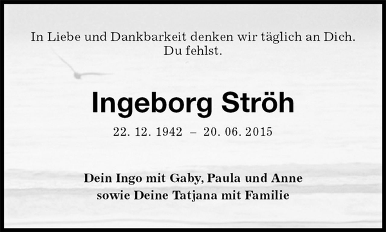 <p>In Liebe und Dankbarkeit denken wir täglich an Dich.<br />Du fehlst.<br />Ingeborg Ströh<br />22. 12. 1942 – 20. 06. 2015<br />Dein Ingo mit Gaby, Paula und Anne<br />sowie Deine Tatjana mit Familie</p>