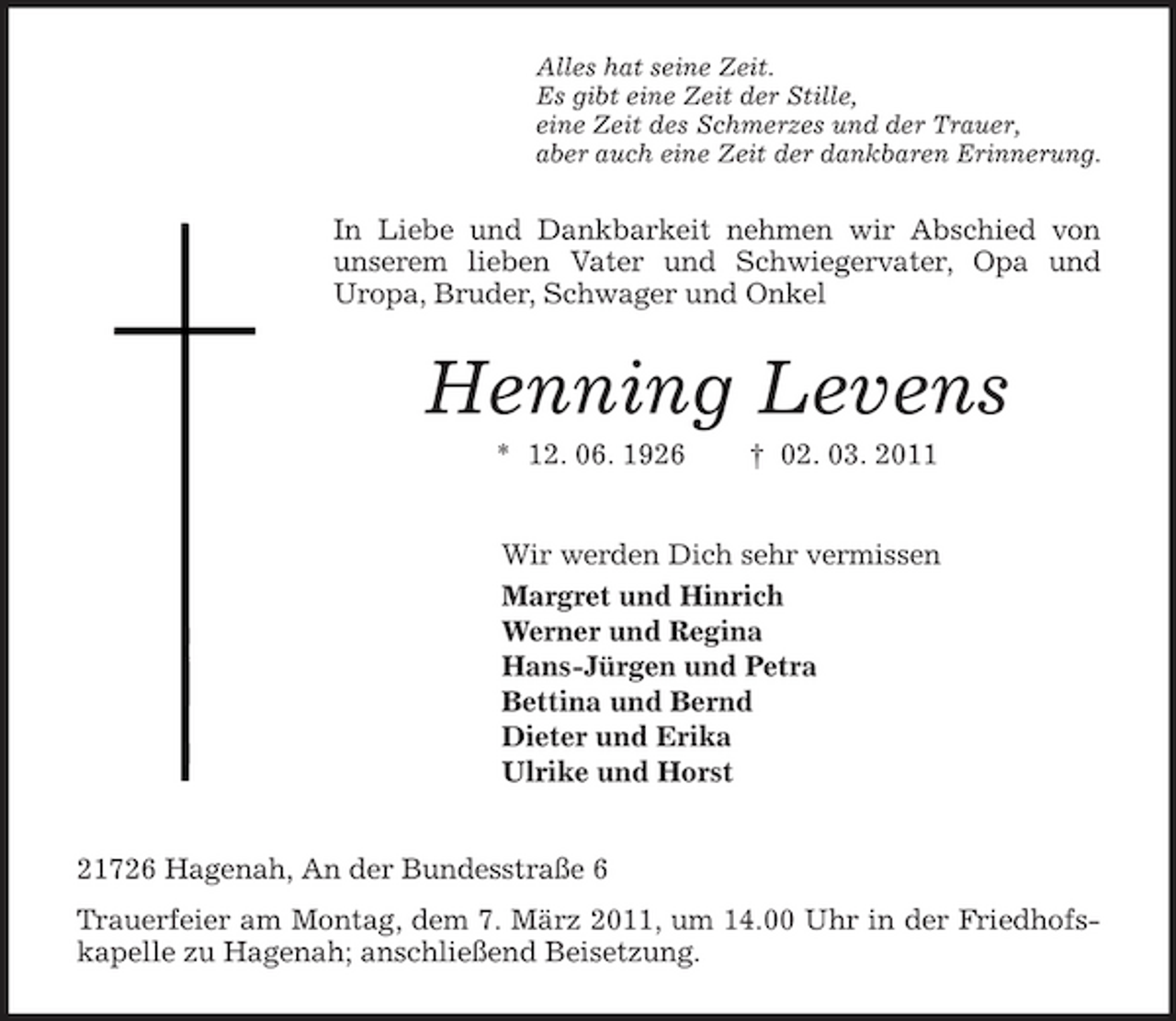 <p>Alles hat seine Zeit.<br />Es gibt eine Zeit der Stille,<br />eine Zeit des Schmerzes und der Trauer,<br />aber auch eine Zeit der dankbaren Erinnerung.<br />In Liebe und Dankbarkeit nehmen wir Abschied von unserem lieben Vater und Schwiegervater, Opa und Uropa, Bruder, Schwager und Onkel<br />Henning Levens<br />* 12. 06. 1926 † 02. 03. 2011<br />Wir werden Dich sehr vermissen<br />Margret und Hinrich<br />Werner und Regina<br />Hans-Jürgen und Petra<br />Bettina und Bernd<br />Dieter und Erika<br />Ulrike und Horst<br />21726 Hagenah, An der Bundesstraße 6<br />Trauerfeier am Montag, dem 7. März 2011, um 14.00 Uhr in der Friedhofskapelle zu Hagenah; anschließend Beisetzung.</p>