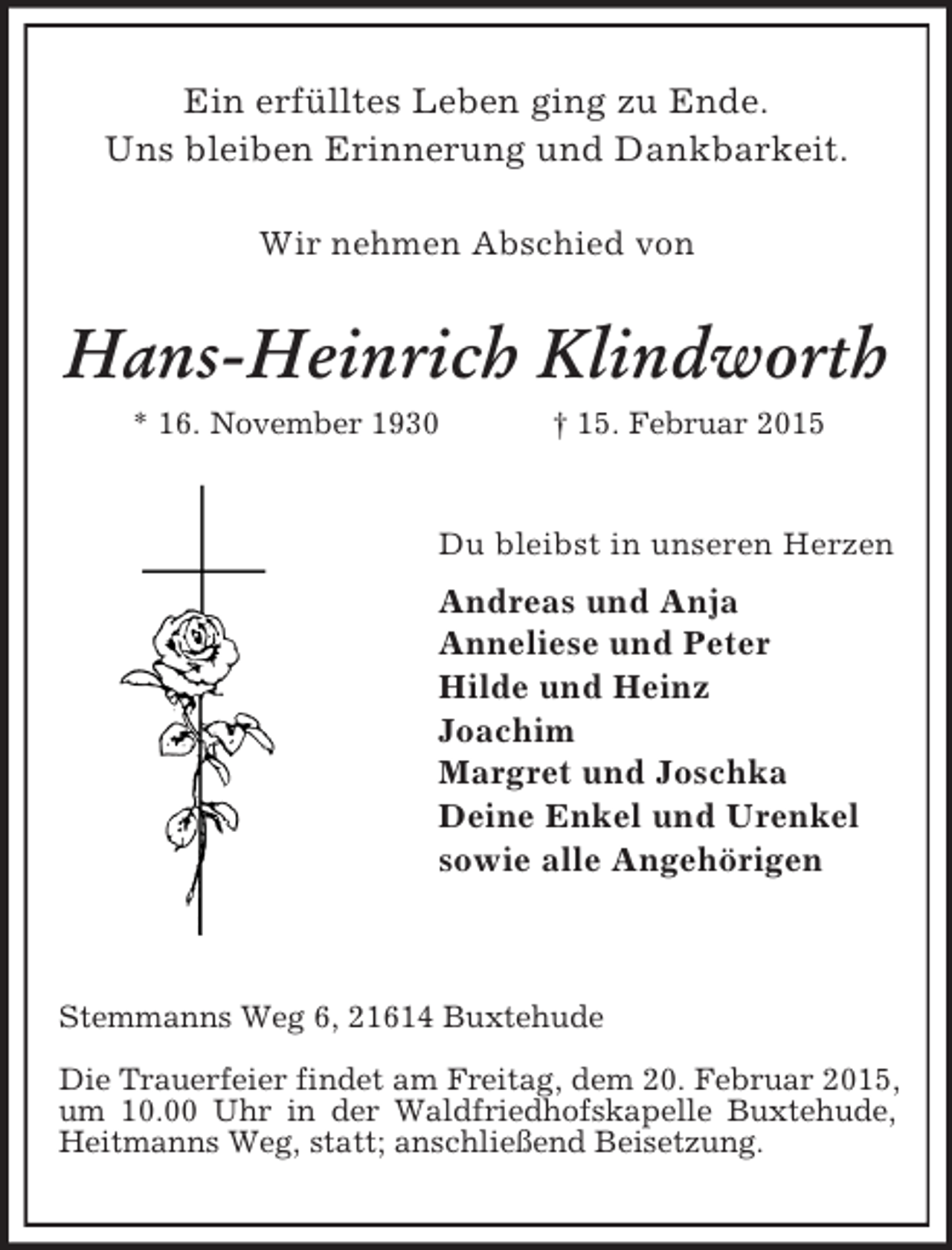 <p>Ein erfülltes Leben ging zu Ende.<br />Uns bleiben Erinnerung und Dankbarkeit.<br />Wir nehmen Abschied von<br />Hans-Heinrich Klindworth<br />* 16. November 1930 † 15. Februar 2015<br />Du bleibst in unseren Herzen<br />Andreas und Anja<br />Anneliese und Peter<br />Hilde und Heinz<br />Joachim<br />Margret und Joschka<br />Deine Enkel und Urenkel<br />sowie alle Angehörigen<br />Stemmanns Weg 6, 21614 Buxtehude<br />Die Trauerfeier findet am Freitag, dem 20. Februar 2015, um 10.00 Uhr in der Waldfriedhofskapelle Buxtehude, Heitmanns Weg, statt; anschließend Beisetzung.</p>