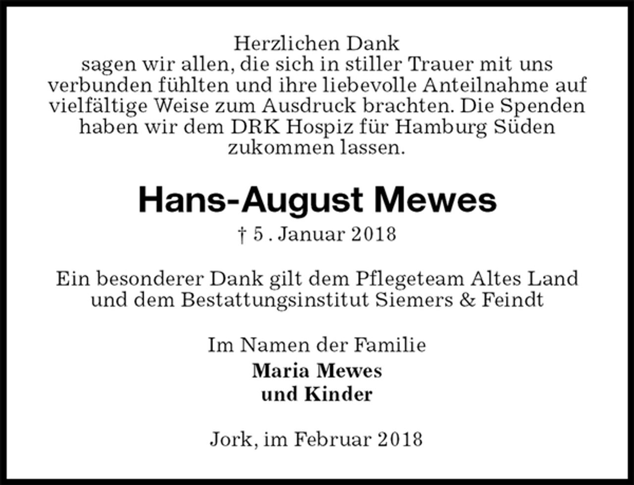 <p>Herzlichen Dank<br />sagen wir allen, die sich in stiller Trauer mit uns<br />verbunden fühlten und ihre liebevolle Anteilnahme auf vielfältige Weise zum Ausdruck brachten. Die Spenden haben wir dem DRK Hospiz für Hamburg Süden<br />zukommen lassen.<br />Hans-August Mewes<br />† 5 . Januar 2018<br />Ein besonderer Dank gilt dem Pflegeteam Altes Land und dem Bestattungsinstitut Siemers &amp; Feindt<br />Im Namen der Familie<br />Maria Mewes<br />und Kinder<br />Jork, im Februar 2018</p>