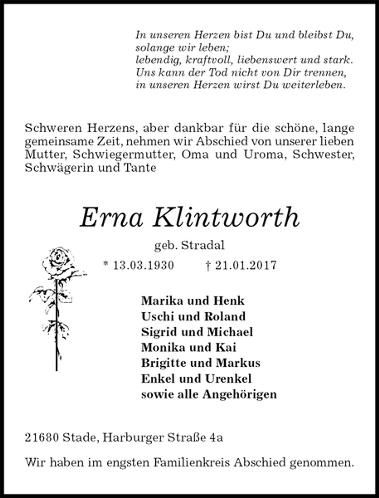 <p>In unseren Herzen bist Du und bleibst Du,<br />solange wir leben;<br />lebendig, kraftvoll, liebenswert und stark.<br />Uns kann der Tod nicht von Dir trennen,<br />in unseren Herzen wirst Du weiterleben.<br />Schweren Herzens, aber dankbar für die schöne, lange gemeinsame Zeit, nehmen wir Abschied von unserer lieben Mutter, Schwiegermutter, Oma und Uroma, Schwester, Schwägerin und Tante<br />Erna Klintworth<br />geb. Stradal<br />* 13.03.1930 † 21.01.2017<br />Marika und Henk<br />Uschi und Roland<br />Sigrid und Michael<br />Monika und Kai<br />Brigitte und Markus<br />Enkel und Urenkel<br />sowie alle Angehörigen<br />21680 Stade, Harburger Straße 4a</p><p>Wir haben im engsten Familienkreis Abschied genommen.</p>