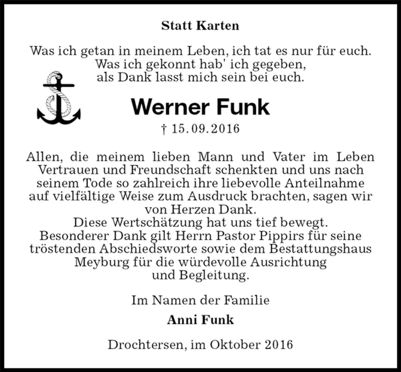 <p>Statt Karten<br />Was ich getan in meinem Leben, ich tat es nur für euch.<br />Was ich gekonnt hab' ich gegeben,<br />als Dank lasst mich sein bei euch.<br />Werner Funk<br />† 15. 09. 2016<br />Allen, die meinem lieben Mann und Vater im Leben<br />Vertrauen und Freundschaft schenkten und uns nach seinem Tode so zahlreich ihre liebevolle Anteilnahme auf vielfältige Weise zum Ausdruck brachten, sagen wir von Herzen Dank.<br />Diese Wertschätzung hat uns tief bewegt.<br />Besonderer Dank gilt Herrn Pastor Pippirs für seine tröstenden Abschiedsworte sowie dem Bestattungshaus Meyburg für die würdevolle Ausrichtung<br />und Begleitung.<br />Im Namen der Familie<br />Anni Funk<br />Drochtersen, im Oktober 2016</p>