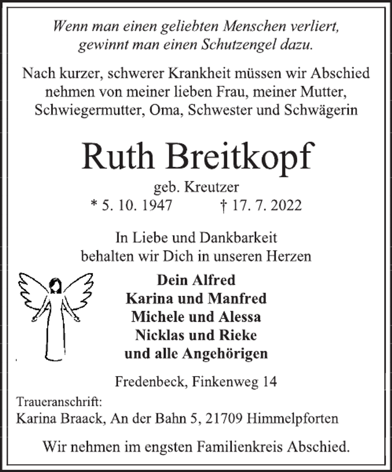 <p>Wenn man einen geliebten Menschen verliert,<br />gewinnt man einen Schutzengel dazu.<br />Nach kurzer, schwerer Krankheit müssen wir Abschied<br />nehmen von meiner lieben Frau, meiner Mutter,<br />Schwiegermutter, Oma, Schwester und Schwägerin<br />Ruth Breitkopf<br />geb. Kreutzer<br />* 5. 10. 1947 † 17. 7. 2022<br />In Liebe und Dankbarkeit<br />behalten wir Dich in unseren Herzen<br />Dein Alfred<br />Karina und Manfred<br />Michele und Alessa<br />Nicklas und Rieke<br />und alle Angehörigen<br />Fredenbeck, Finkenweg 14<br />Traueranschrift:<br />Karina Braack, An der Bahn 5, 21709 Himmelpforten<br />Wir nehmen im engsten Familienkreis Abschied.</p>