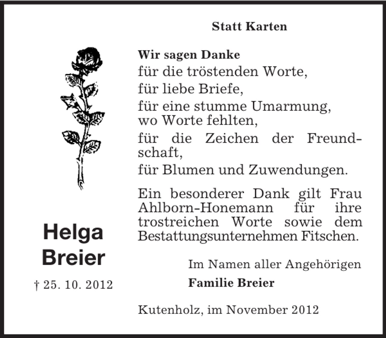 <p>Statt Karten<br />Wir sagen Danke</p><p>für die tröstenden Worte,<br />für liebe Briefe,<br />für eine stumme Umarmung,<br />wo Worte fehlten,<br />für die Zeichen der Freundschaft,<br />für Blumen und Zuwendungen.</p><p>Helga<br />Breier<br />† 25. 10. 2012</p><p>Ein besonderer Dank gilt Frau<br />Ahlborn-Honemann für ihre<br />trostreichen Worte sowie dem<br />Bestattungsunternehmen Fitschen.<br />Im Namen aller Angehörigen<br />Familie Breier<br />Kutenholz, im November 2012</p>