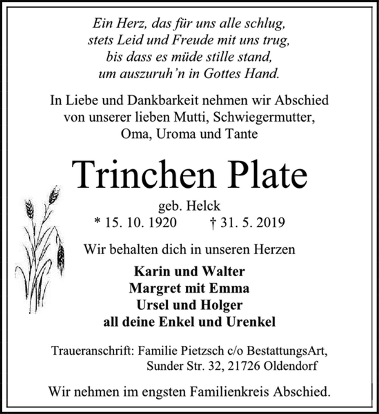<p>Ein Herz, das für uns alle schlug, stets Leid und Freude mit uns trug, bis dass es müde stille stand, um auszuruh`n in Gottes Hand. In Liebe und Dankbarkeit nehmen wir Abschied von unserer lieben Mutti, Schwiegermutter, Oma, Uroma und Tante<br />Trinchen Plate geb. Helck<br />geb.15.10.1920 gest. 31. Mai 2019<br />Wir behalten dich in unseren Herzen<br />Karin und Walter<br />Margret mit Emma<br />Ursel und Holger<br />all deine Enkel und Urenkel<br />Traueranschrift: Familie Pietzsch c/o BestattungsArt, Sunder Str. 32, 21726 Oldendorf<br />Wir nehmen im engsten Familienkreis Abschied.</p>