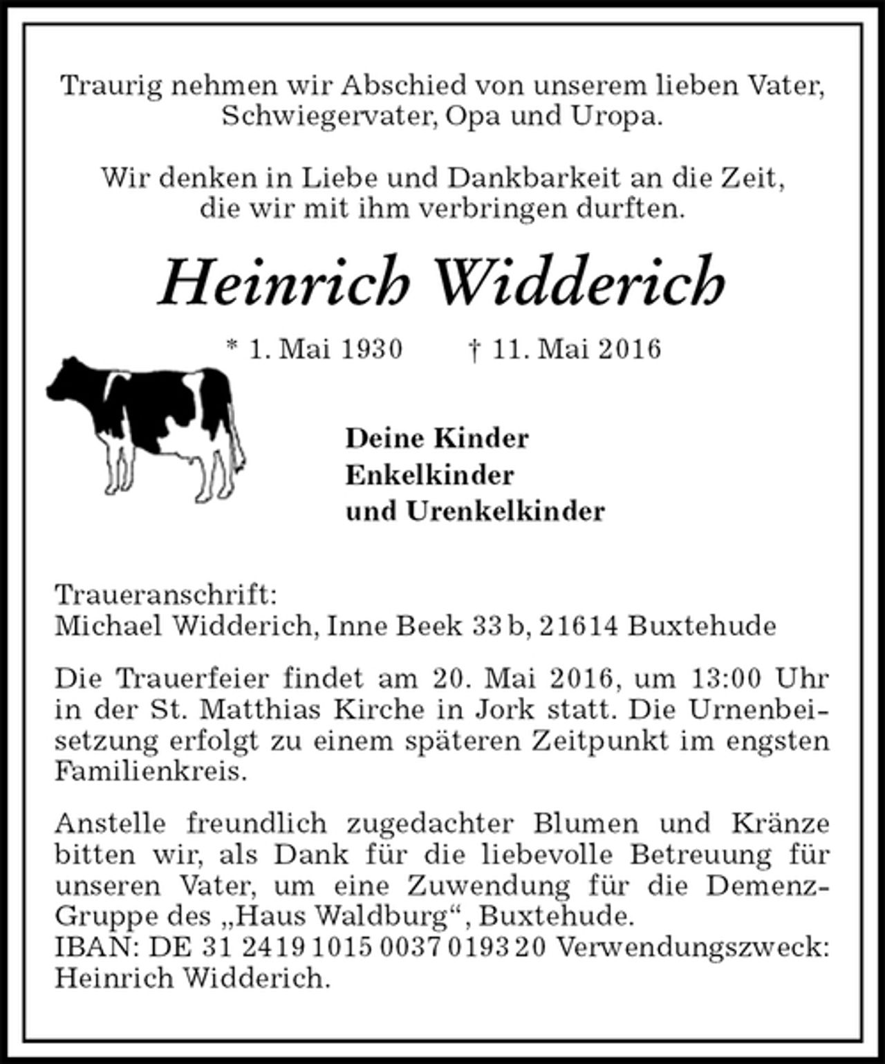 <p>Traurig nehmen wir Abschied von unserem lieben Vater,<br />Schwiegervater, Opa und Uropa.</p>
<p>Wir denken in Liebe und Dankbarkeit an die Zeit,<br />die wir mit ihm verbringen durften.<br />Heinrich Widderich<br />* 1. Mai 1930 † 11. Mai 2016<br />Deine Kinder<br />Enkelkinder<br />und Urenkelkinder<br />Traueranschrift:<br />Michael Widderich, Inne Beek 33 b, 21614 Buxtehude<br />Die Trauerfeier findet am 20. Mai 2016, um 13:00 Uhr<br />in der St. Matthias Kirche in Jork statt. Die Urnenbeisetzung erfolgt zu einem späteren Zeitpunkt im engsten Familienkreis.<br />Anstelle freundlich zugedachter Blumen und Kränze bitten wir, als Dank für die liebevolle Betreuung für<br />unseren Vater, um eine Zuwendung für die Demenz-Gruppe des „Haus Waldburg“, Buxtehude.<br />IBAN: DE 31 2419 1015 0037 0193 20 Verwendungszweck: Heinrich Widderich.</p>