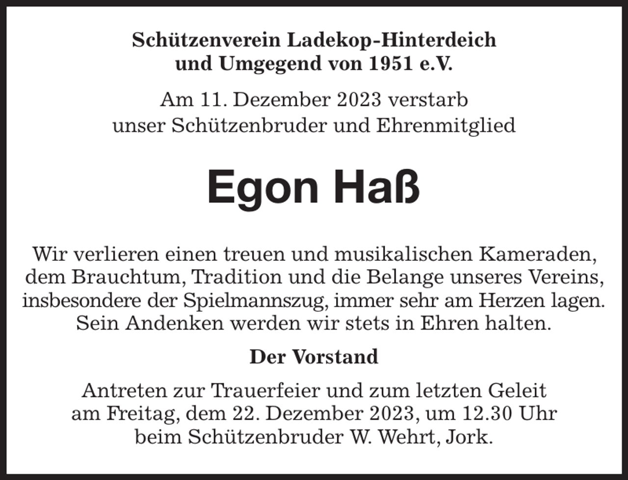 <p>Schützenverein Ladekop-Hinterdeich<br />und Umgegend von 1951 e.V.<br />Am 11. Dezember 2023 verstarb<br />unser Schützenbruder und Ehrenmitglied<br />Egon Haß<br />Wir verlieren einen treuen und musikalischen Kameraden, dem Brauchtum, Tradition und die Belange unseres Vereins, insbesondere der Spielmannszug, immer sehr am Herzen lagen.<br />Sein Andenken werden wir stets in Ehren halten.<br />Der Vorstand<br />Antreten zur Trauerfeier und zum letzten Geleit<br />am Freitag, dem 22. Dezember 2023, um 12.30 Uhr<br />beim Schützenbruder W. Wehrt, Jork.</p>