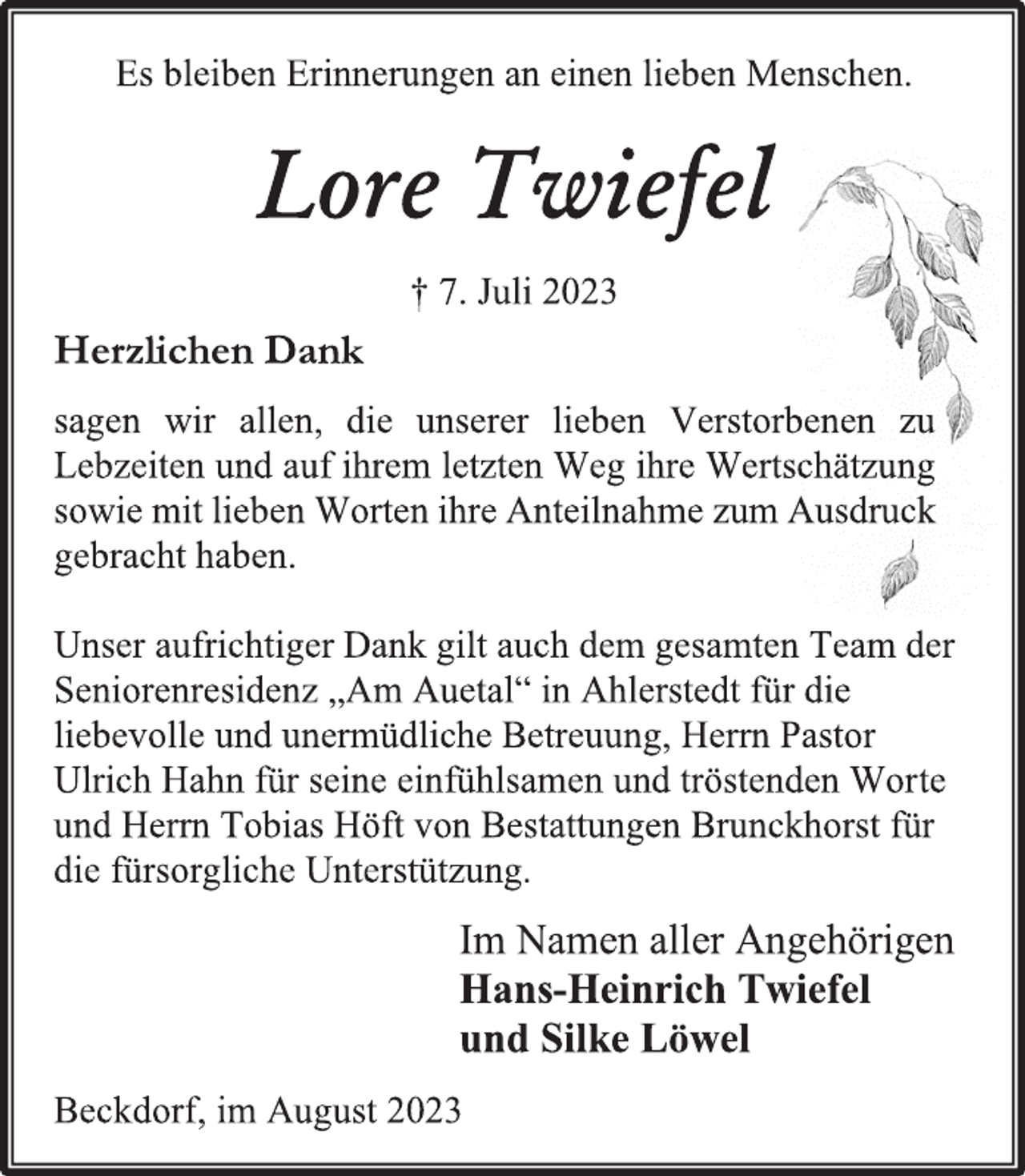 <p>Es bleiben Erinnerungen an einen lieben Menschen.<br />Lore Twiefel<br />† 7. Juli 2023<br />Herzlichen Dank<br />sagen wir allen, die unserer lieben Verstorbenen zu<br />Lebzeiten und auf ihrem letzten Weg ihre Wertschätzung<br />sowie mit lieben Worten ihre Anteilnahme zum Ausdruck<br />gebracht haben.<br />Unser aufrichtiger Dank gilt auch dem gesamten Team der<br />Seniorenresidenz „Am Auetal“ in Ahlerstedt für die<br />liebevolle und unermüdliche Betreuung, Herrn Pastor<br />Ulrich Hahn für seine einfühlsamen und tröstenden Worte<br />und Herrn Tobias Höft von Bestattungen Brunckhorst für<br />die fürsorgliche Unterstützung.<br />Im Namen aller Angehörigen<br />Hans-Heinrich Twiefel<br />und Silke Löwel<br />Beckdorf, im August 2023</p>