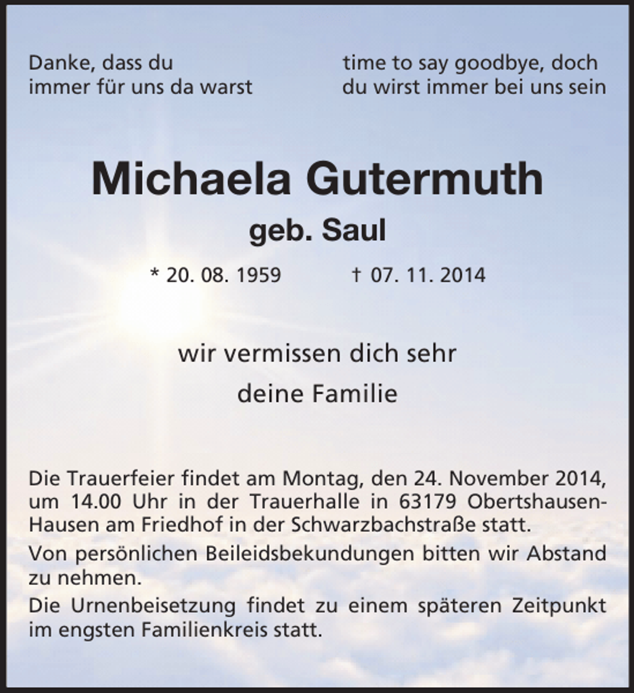 <p>Danke, dass du time to say goodbye, doch<br />immer für uns da warst du wirst immer bei uns sein<br />Michaela Gutermuth<br />geb. Saul<br />* 20. 08. 1959 † 07. 11. 2014<br />wir vermissen dich sehr</p><p>deine Familie<br />Die Trauerfeier findet am Montag, den 24. November 2014, um 14.00 Uhr in der Trauerhalle in 63179 Obertshausen-Hausen am Friedhof in der Schwarzbachstraße statt.<br />Von persönlichen Beileidsbekundungen bitten wir Abstand zu nehmen.<br />Die Urnenbeisetzung findet zu einem späteren Zeitpunkt im engsten Familienkreis statt.</p>