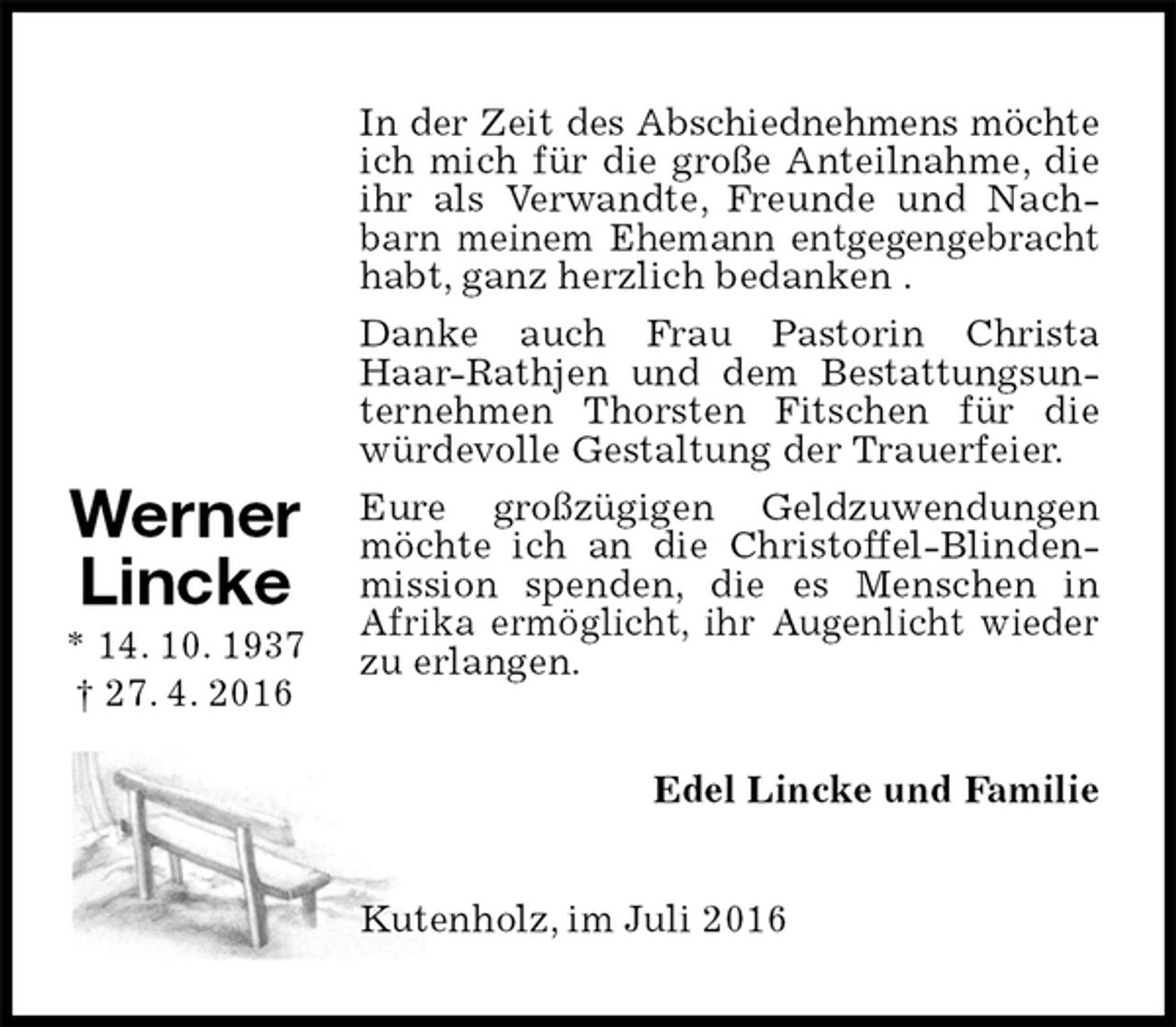 <p>In der Zeit des Abschiednehmens möchte ich mich für die große Anteilnahme, die ihr als Verwandte, Freunde und Nachbarn meinem Ehemann entgegengebracht habt, ganz herzlich bedanken .<br />Danke auch Frau Pastorin Christa Haar-Rathjen und dem Bestattungsunternehmen Thorsten Fitschen für die würdevolle Gestaltung der Trauerfeier.<br />Eure großzügigen Geldzuwendungen möchte ich an die Christoffel-Blindenmission spenden, die es Menschen in<br />Afrika ermöglicht, ihr Augenlicht wieder zu erlangen.<br />Edel Lincke und Familie<br />Kutenholz, im Juli 2016<br />Werner<br />Lincke<br />* 14. 10. 1937<br />† 27. 4. 2016</p>