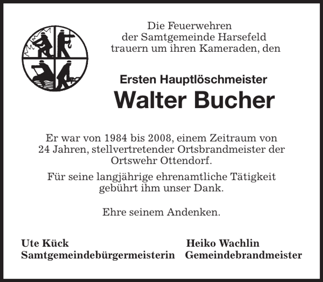 <p>Die Feuerwehren<br />der Samtgemeinde Harsefeld<br />trauern um ihren Kameraden, den</p>
<p>Ersten Hauptlöschmeister<br />Walter Bucher<br />Er war von 1984 bis 2008, einem Zeitraum von<br />24 Jahren, stellvertretender Ortsbrandmeister der<br />Ortswehr Ottendorf.<br />Für seine langjährige ehrenamtliche Tätigkeit<br />gebührt ihm unser Dank.</p>
<p>Ehre seinem Andenken.<br />Ute Kück Heiko Wachlin<br />Samtgemeindebürgermeisterin Gemeindebrandmeister</p>