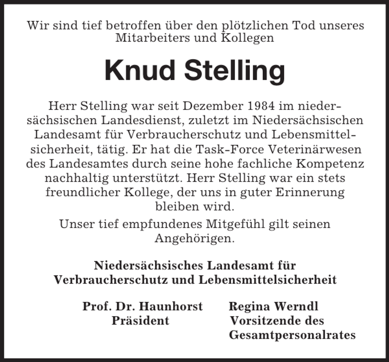<p>Wir sind tief betroffen über den plötzlichen Tod unseres Mitarbeiters und Kollegen<br />Knud Stelling<br />Herr Stelling war seit Dezember 1984 im nieder-<br />sächsischen Landesdienst, zuletzt im Niedersächsischen Landesamt für Verbraucherschutz und Lebensmittel-<br />sicherheit, tätig. Er hat die Task-Force Veterinärwesen des Landesamtes durch seine hohe fachliche Kompetenz nachhaltig unterstützt. Herr Stelling war ein stets freundlicher Kollege, der uns in guter Erinnerung<br />bleiben wird.<br />Unser tief empfundenes Mitgefühl gilt seinen<br />Angehörigen.<br />Niedersächsisches Landesamt für<br />Verbraucherschutz und Lebensmittelsicherheit<br />Prof. Dr. Haunhorst Regina Werndl<br />Präsident Vorsitzende des<br />Gesamtpersonalrates</p>