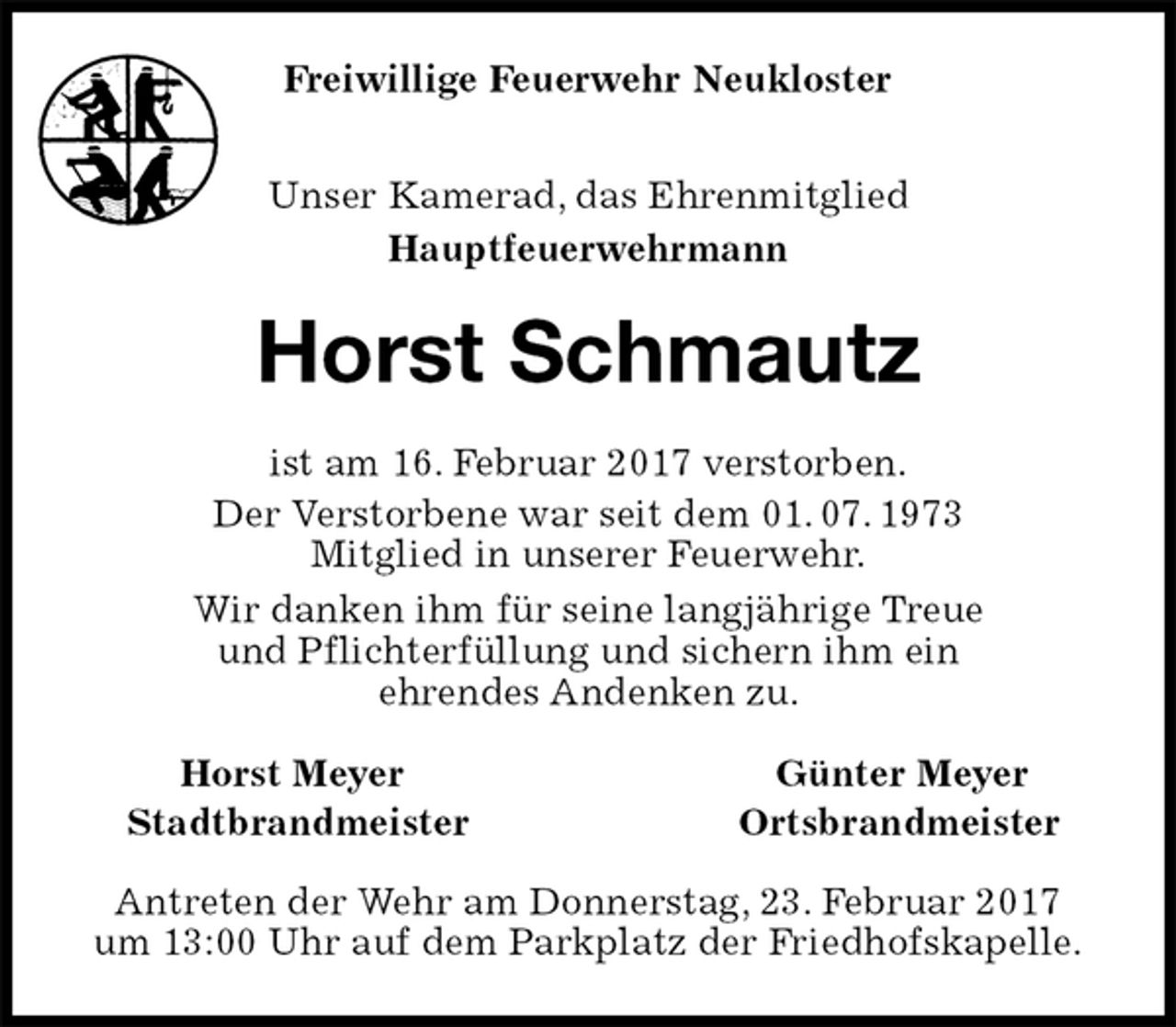 <p>Unser Kamerad, das Ehrenmitglied<br />Hauptfeuerwehrmann<br />Horst Schmautz<br />Horst Meyer Günter Meyer<br />Stadtbrandmeister Ortsbrandmeister<br />Antreten der Wehr am Donnerstag, 23. Februar 2017<br />um 13:00 Uhr auf dem Parkplatz der Friedhofskapelle.<br />ist am 16. Februar 2017 verstorben.<br />Der Verstorbene war seit dem 01. 07. 1973<br />Mitglied in unserer Feuerwehr.<br />Wir danken ihm für seine langjährige Treue<br />und Pflichterfüllung und sichern ihm ein<br />ehrendes Andenken zu.<br />Freiwillige Feuerwehr Neukloster</p>