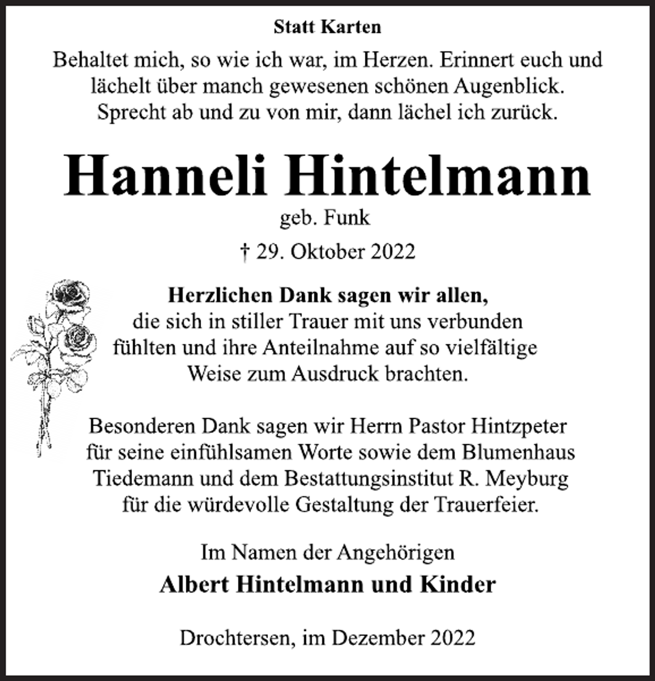 <p>Statt Karten<br />Behaltet mich, so wie ich war, im Herzen. Erinnert euch und<br />lächelt über manch gewesenen schönen Augenblick.<br />Sprecht ab und zu von mir, dann lächel ich zurück.<br />Hanneli Hintelmann<br />geb. Funk<br />† 29. Oktober 2022<br />Herzlichen Dank sagen wir allen,<br />die sich in stiller Trauer mit uns verbunden<br />fühlten und ihre Anteilnahme auf so vielfältige<br />Weise zum Ausdruck brachten.<br />Besonderen Dank sagen wir Herrn Pastor Hintzpeter<br />für seine einfühlsamen Worte sowie dem Blumenhaus<br />Tiedemann und dem Bestattungsinstitut R. Meyburg<br />für die würdevolle Gestaltung der Trauerfeier.<br />Im Namen der Angehörigen<br />Albert Hintelmann und Kinder<br />Drochtersen, im Dezember 2022</p>