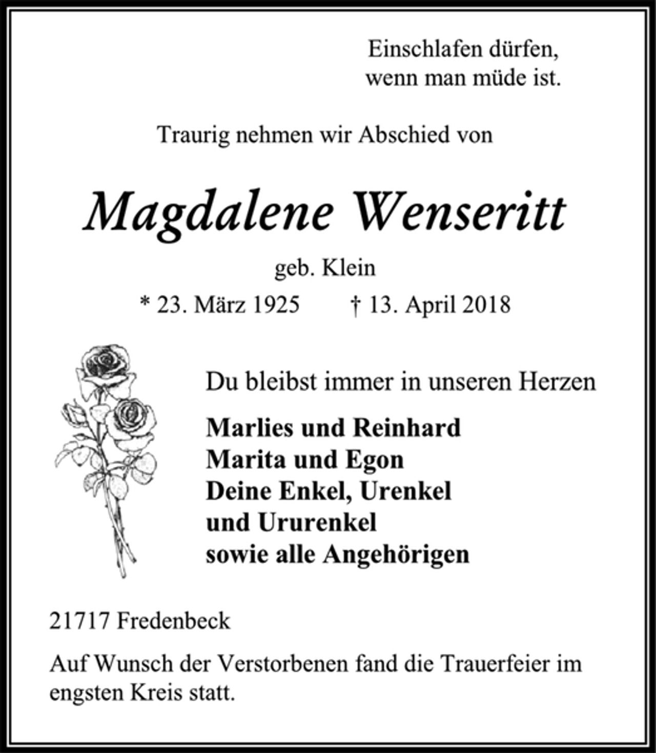 <p>Einschlafen dürfen,<br />wenn man müde ist.<br />Traurig nehmen wir Abschied von<br />Magdalene Wenseritt<br />geb. Klein<br />* 23. März 1925 † 13. April 2018<br />Du bleibst immer in unseren Herzen<br />Marlies und Reinhard<br />Marita und Egon<br />Deine Enkel, Urenkel<br />und Ururenkel<br />sowie alle Angehörigen<br />21717 Fredenbeck<br />Auf Wunsch der Verstorbenen fand die Trauerfeier im engsten Kreis statt.</p>