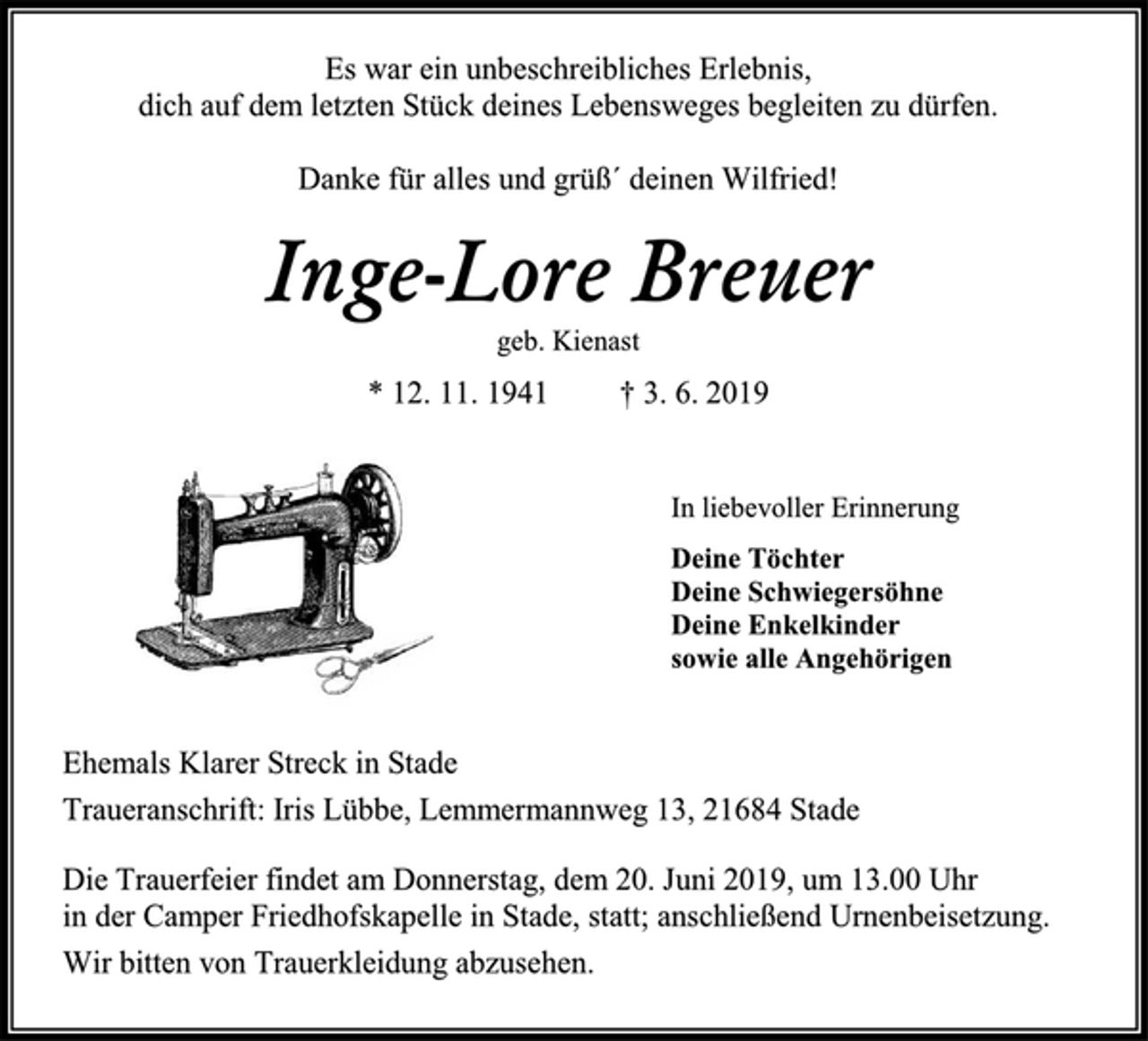 <p>Es war ein unbeschreibliches Erlebnis,<br />dich auf dem letzten Stück deines Lebensweges begleiten zu dürfen. Danke für alles und grüß´ deinen Wilfried!<br />Inge-Lore Breuer<br />geb. Kienast<br />* 12. 11. 1941 † 3. 6. 2019<br />In liebevoller Erinnerung<br />Deine Töchter<br />Deine Schwiegersöhne<br />Deine Enkelkinder<br />sowie alle Angehörigen<br />Ehemals Klarer Streck in Stade<br />Traueranschrift: Iris Lübbe, Lemmermannweg 13, 21684 Stade<br />Die Trauerfeier findet am Donnerstag, dem 20. Juni 2019, um 13.00 Uhr<br />in der Camper Friedhofskapelle in Stade, statt; anschließend Urnenbeisetzung.<br />Wir bitten von Trauerkleidung abzusehen.</p>