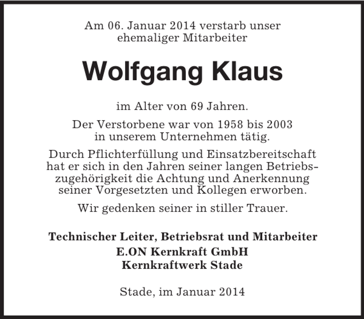 <p>Am 06. Januar 2014 verstarb unser<br />ehemaliger Mitarbeiter<br />Wolfgang Klaus<br />im Alter von 69 Jahren.<br />Der Verstorbene war von 1958 bis 2003<br />in unserem Unternehmen tätig.<br />Durch Pflichterfüllung und Einsatzbereitschaft<br />hat er sich in den Jahren seiner langen Betriebs-<br />zugehörigkeit die Achtung und Anerkennung<br />seiner Vorgesetzten und Kollegen erworben.<br />Wir gedenken seiner in stiller Trauer.<br />Technischer Leiter, Betriebsrat und Mitarbeiter<br />E.ON Kernkraft GmbH<br />Kernkraftwerk Stade<br />Stade, im Januar 2014</p>