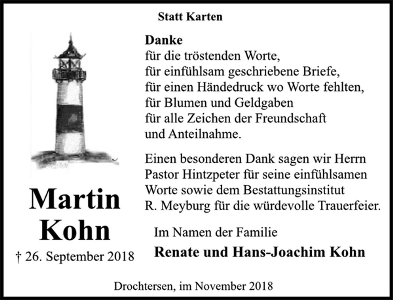 <p>Statt Karten<br />Danke<br />für die tröstenden Worte,<br />für einfühlsam geschriebene Briefe,<br />für einen Händedruck wo Worte fehlten,<br />für Blumen und Geldgaben<br />für alle Zeichen der Freundschaft<br />und Anteilnahme.<br />Einen besonderen Dank sagen wir Herrn<br />Pastor Hintzpeter für seine einfühlsamen<br />Worte sowie dem Bestattungsinstitut<br />R. Meyburg für die würdevolle Trauerfeier.<br />Martin Kohn<br />† 26. September 2018<br />Im Namen der Familie<br />Renate und Hans-Joachim Kohn<br />Drochtersen, im November 2018</p>