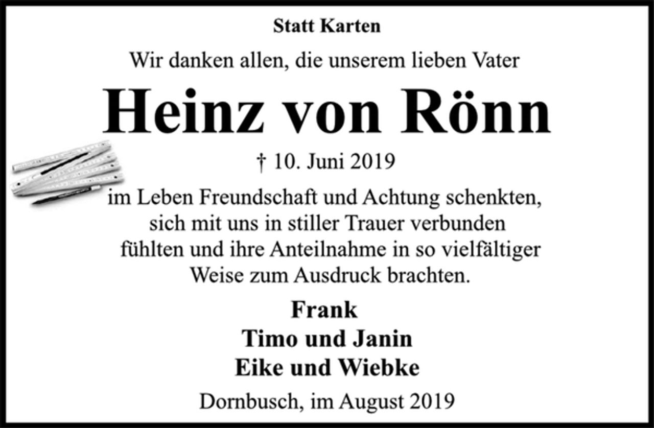 <p>Statt Karten<br />Wir danken allen, die unserem lieben Vater<br />Heinz von Rönn<br />† 10. Juni 2019<br />im Leben Freundschaft und Achtung schenkten,<br />sich mit uns in stiller Trauer verbunden<br />fühlten und ihre Anteilnahme in so vielfältiger<br />Weise zum Ausdruck brachten.<br />Frank<br />Timo und Janin<br />Eike und Wiebke<br />Dornbusch, im August 2019</p>
