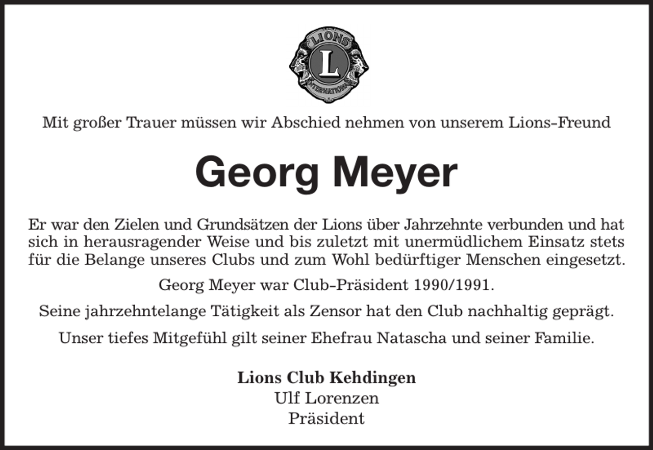 <p>Mit großer Trauer müssen wir Abschied nehmen von unserem Lions-Freund<br />Georg Meyer<br />Er war den Zielen und Grundsätzen der Lions über Jahrzehnte verbunden und hat<br />sich in herausragender Weise und bis zuletzt mit unermüdlichem Einsatz stets für die Belange unseres Clubs und zum Wohl bedürftiger Menschen eingesetzt. Georg Meyer war Club-Präsident 1990/1991.<br />Seine jahrzehntelange Tätigkeit als Zensor hat den Club nachhaltig geprägt.<br />Unser tiefes Mitgefühl gilt seiner Ehefrau Natascha und seiner Familie.<br />Lions Club Kehdingen<br />Ulf Lorenzen<br />Präsident</p>