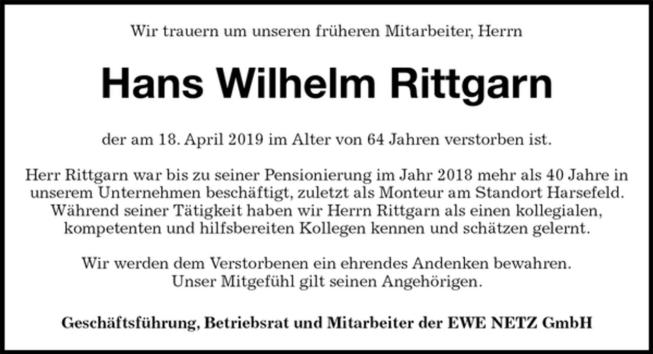 <p>Wir trauern um unseren früheren Mitarbeiter, Herrn<br />Hans Wilhelm Rittgarn<br />der am 18. April 2019 im Alter von 64 Jahren verstorben ist.</p><p>Herr Rittgarn war bis zu seiner Pensionierung im Jahr 2018 mehr als 40 Jahre in unserem Unternehmen beschäftigt, zuletzt als Monteur am Standort Harsefeld. Während seiner Tätigkeit haben wir Herrn Rittgarn als einen kollegialen,<br />kompetenten und hilfsbereiten Kollegen kennen und schätzen gelernt.</p><p>Wir werden dem Verstorbenen ein ehrendes Andenken bewahren.<br />Unser Mitgefühl gilt seinen Angehörigen.<br />Geschäftsführung, Betriebsrat und Mitarbeiter der EWE NETZ GmbH</p>