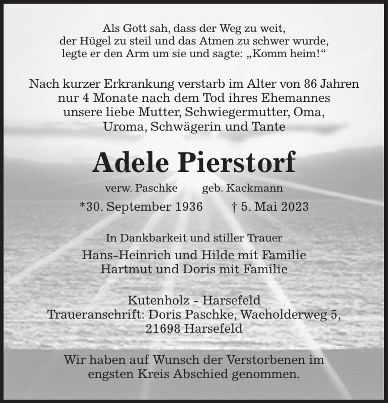 <p>Als Gott sah, dass der Weg zu weit,<br />der Hügel zu steil und das Atmen zu schwer wurde,<br />legte er den Arm um sie und sagte: „Komm heim!“<br />Nach kurzer Erkrankung verstarb im Alter von 86 Jahren<br />nur 4 Monate nach dem Tod ihres Ehemannes<br />unsere liebe Mutter, Schwiegermutter, Oma,<br />Uroma, Schwägerin und Tante<br />Adele Pierstorf<br />verw. Paschke geb. Kackmann<br />*30. September 1936 † 5. Mai 2023<br />In Dankbarkeit und stiller Trauer<br />Hans-Heinrich und Hilde mit Familie<br />Hartmut und Doris mit Familie<br />Kutenholz - Harsefeld<br />Traueranschrift: Doris Paschke, Wacholderweg 5,<br />21698 Harsefeld<br />Wir haben auf Wunsch der Verstorbenen im<br />engsten Kreis Abschied genommen.</p>