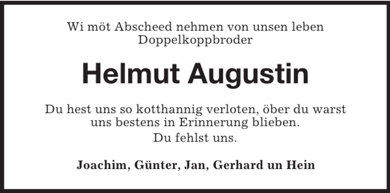 <p>Wi möt Abscheed nehmen von unsen leben<br />Doppelkoppbroder</p><p>Helmut Augustin<br />Du hest uns so kotthannig verloten, öber du warst<br />uns bestens in Erinnerung blieben.<br />Du fehlst uns.<br />Joachim, Günter, Jan, Gerhard un Hein</p>