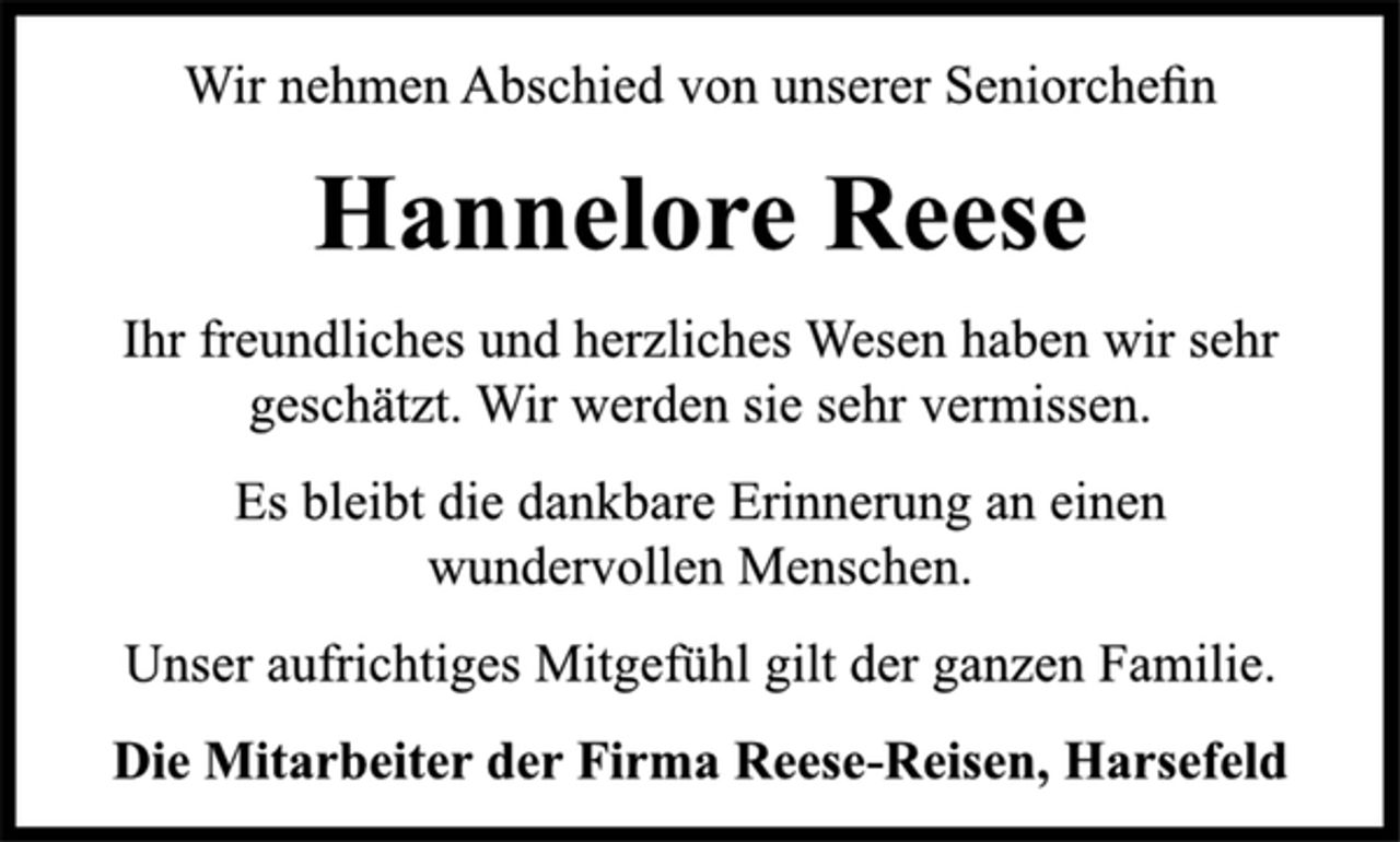 <p>Wir nehmen Abschied von unserer Seniorchefin<br />Hannelore Reese<br />Ihr freundliches und herzliches Wesen haben wir sehr<br />geschätzt. Wir werden sie sehr vermissen.<br />Es bleibt die dankbare Erinnerung an einen<br />wundervollen Menschen.<br />Unser aufrichtiges Mitgefühl gilt der ganzen Familie.<br />Die Mitarbeiter der Firma Reese-Reisen, Harsefeld</p>