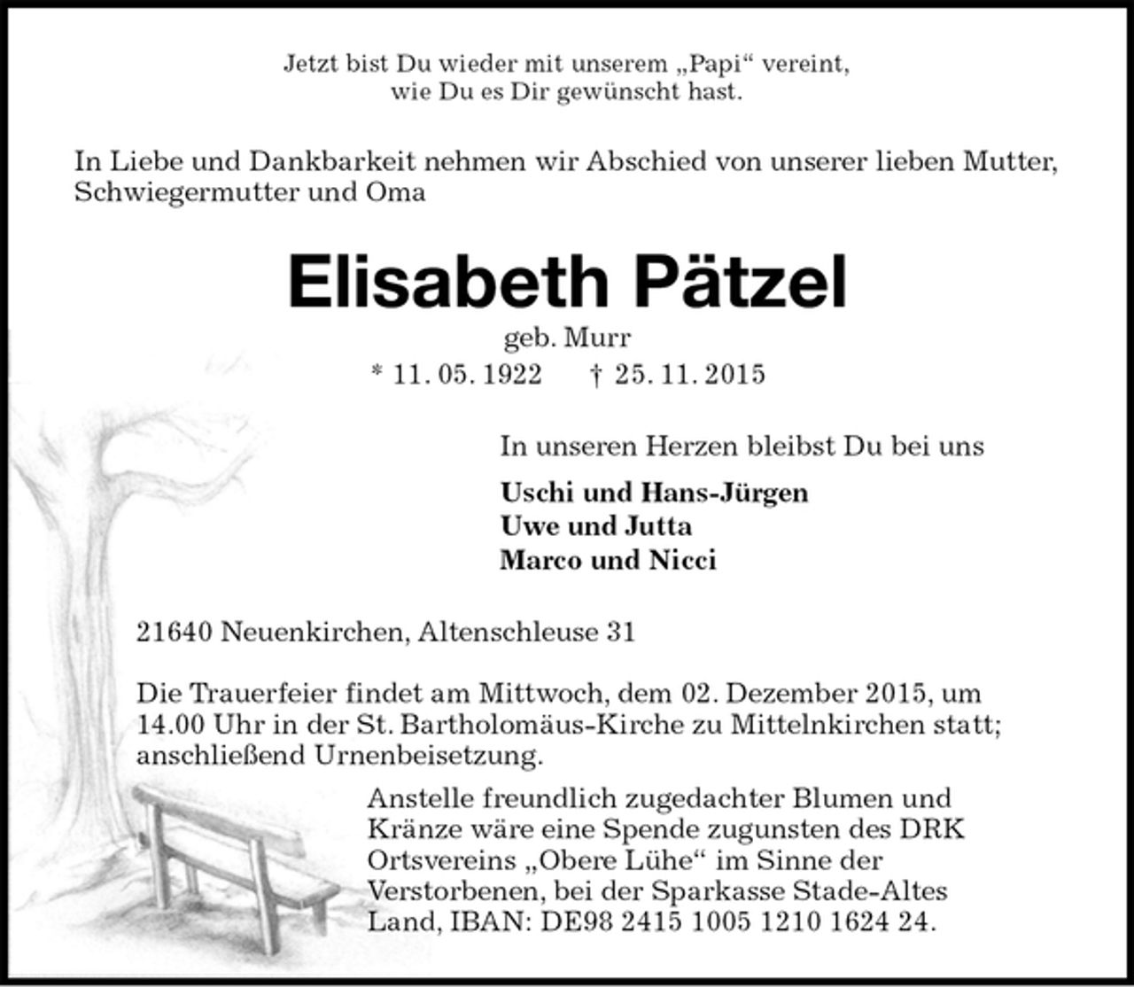 <p>Jetzt bist Du wieder mit unserem „Papi“ vereint,<br />wie Du es Dir gewünscht hast.<br />In Liebe und Dankbarkeit nehmen wir Abschied von unserer lieben Mutter, Schwiegermutter und Oma<br />Elisabeth Pätzel<br />geb. Murr<br />* 11. 05. 1922 † 25. 11. 2015<br />In unseren Herzen bleibst Du bei uns<br />Uschi und Hans-Jürgen<br />Uwe und Jutta<br />Marco und Nicci<br />21640 Neuenkirchen, Altenschleuse 31</p>
<p>Die Trauerfeier findet am Mittwoch, dem 02. Dezember 2015, um<br />14.00 Uhr in der St. Bartholomäus-Kirche zu Mittelnkirchen statt;<br />anschließend Urnenbeisetzung.<br />Anstelle freundlich zugedachter Blumen und<br />Kränze wäre eine Spende zugunsten des DRK<br />Ortsvereins „Obere Lühe“ im Sinne der<br />Verstorbenen, bei der Sparkasse Stade-Altes<br />Land, IBAN: DE98 2415 1005 1210 1624 24.</p>