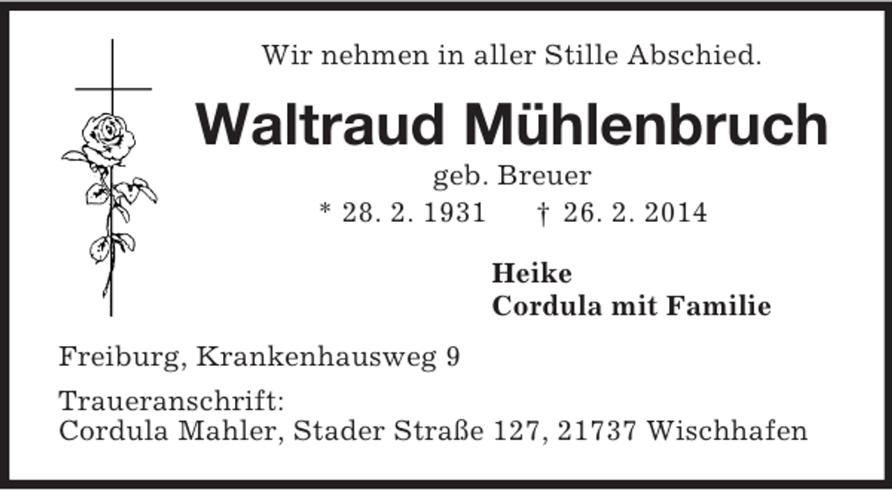 <p>Wir nehmen in aller Stille Abschied.<br />Waltraud Mühlenbruch<br />geb. Breuer<br />* 28. 2. 1931 † 26. 2. 2014<br />Heike<br />Cordula mit Familie<br />Freiburg, Krankenhausweg 9<br />Traueranschrift:<br />Cordula Mahler, Stader Straße 127, 21737 Wischhafen</p>