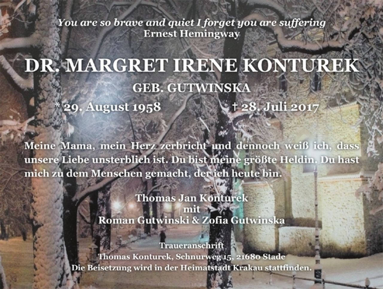 <p>You are so brave and quiet I forget you are suffering<br />Ernest Hemingway<br />Dr. MARGRET IRENE KONTUREK<br />GEB. GUTWINSKA<br />* 29. August 1958 + 28. Juli 2017<br />Meine Mama, mein Herz zerbricht und dennoch weiß ich, dass<br />unsere Liebe unsterblich ist. Du bist meine größte Heldin. Du hast<br />mich zu dem Menschen gemacht, der ich heute bin.<br />Thomas Jan Konturek<br />mit<br />Roman Gutwinski &amp; Zofia Gutwinska<br />Traueranschrift<br />Thomas Konturek, Schnurweg 15, 21680 Stade<br />Die Beisetzung wird in der Heimatstadt Krakau stattfinden.</p>