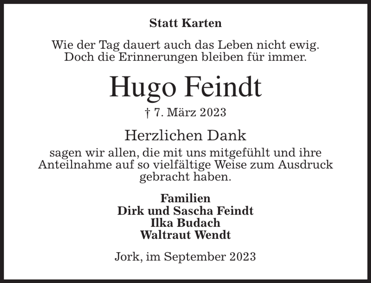 <p>Statt Karten<br />Wie der Tag dauert auch das Leben nicht ewig.<br />Doch die Erinnerungen bleiben für immer.<br />Hugo Feindt<br />† 7. März 2023<br />Herzlichen Dank<br />sagen wir allen, die mit uns mitgefühlt und ihre<br />Anteilnahme auf so vielfältige Weise zum Ausdruck<br />gebracht haben.<br />Familien<br />Dirk und Sascha Feindt<br />Ilka Budach<br />Waltraut Wendt<br />Jork, im September 2023</p>