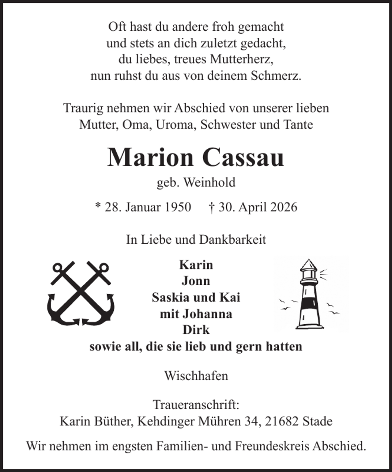 <p>Oft hast du andere froh gemacht<br />und stets an dich zuletzt gedacht,<br />du liebes, treues Mutterherz,<br />nun ruhst du aus von deinem Schmerz.<br />Traurig nehmen wir Abschied von unserer lieben<br />Mutter, Oma, Uroma, Schwester und Tante</p><p>Marion Cassau<br />geb. Weinhold</p><p>* 28. Januar 1950</p><p>† 30. April 2026</p><p>In Liebe und Dankbarkeit<br />Karin<br />Jonn<br />Saskia und Kai<br />mit Johanna<br />Dirk<br />sowie all, die sie lieb und gern hatten<br />Wischhafen<br />Traueranschrift:<br />Karin Büther, Kehdinger Mühren 34, 21682 Stade<br />Wir nehmen im engsten Familien- und Freundeskreis Abschied.</p>