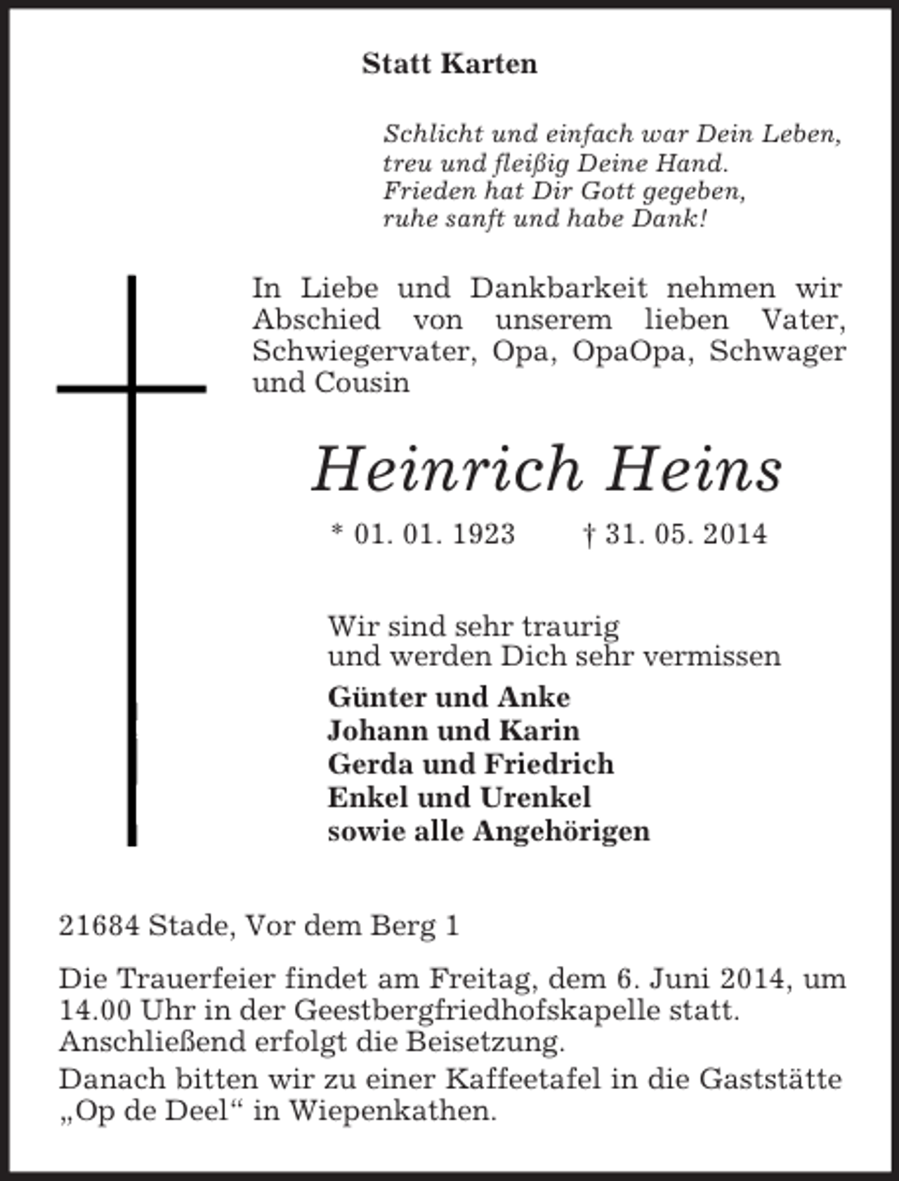<p>Statt Karten<br />Schlicht und einfach war Dein Leben,<br />treu und fleißig Deine Hand.<br />Frieden hat Dir Gott gegeben,<br />ruhe sanft und habe Dank!<br />In Liebe und Dankbarkeit nehmen wir<br />Abschied von unserem lieben Vater, Schwiegervater, Opa, OpaOpa, Schwager und Cousin<br />Heinrich Heins<br />* 01. 01. 1923 † 31. 05. 2014<br />Wir sind sehr traurig<br />und werden Dich sehr vermissen<br />Günter und Anke<br />Johann und Karin<br />Gerda und Friedrich<br />Enkel und Urenkel<br />sowie alle Angehörigen<br />21684 Stade, Vor dem Berg 1<br />Die Trauerfeier findet am Freitag, dem 6. Juni 2014, um 14.00 Uhr in der Geestbergfriedhofskapelle statt.<br />Anschließend erfolgt die Beisetzung.<br />Danach bitten wir zu einer Kaffeetafel in die Gaststätte „Op de Deel“ in Wiepenkathen.</p>