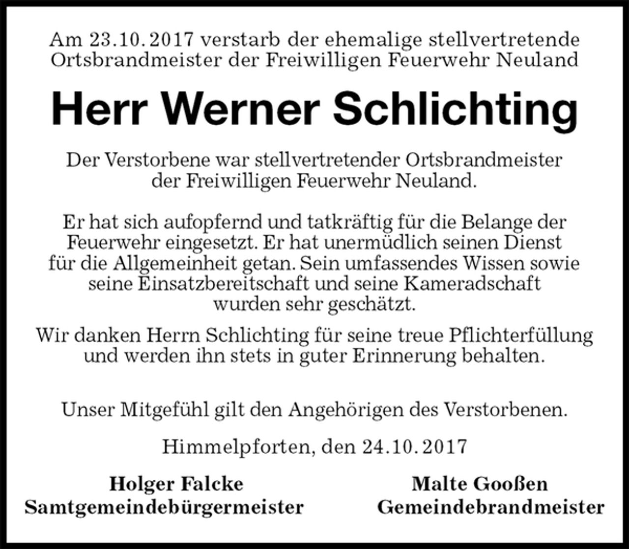 <p>Am 23.10. 2017 verstarb der ehemalige stellvertretende<br />Ortsbrandmeister der Freiwilligen Feuerwehr Neuland<br />Herr Werner Schlichting<br />Der Verstorbene war stellvertretender Ortsbrandmeister<br />der Freiwilligen Feuerwehr Neuland.</p><p>Er hat sich aufopfernd und tatkräftig für die Belange der<br />Feuerwehr eingesetzt. Er hat unermüdlich seinen Dienst<br />für die Allgemeinheit getan. Sein umfassendes Wissen sowie<br />seine Einsatzbereitschaft und seine Kameradschaft<br />wurden sehr geschätzt.<br />Wir danken Herrn Schlichting für seine treue Pflichterfüllung<br />und werden ihn stets in guter Erinnerung behalten.</p><p>Unser Mitgefühl gilt den Angehörigen des Verstorbenen.<br />Himmelpforten, den 24.10. 2017<br />Holger Falcke Malte Gooßen<br />Samtgemeindebürgermeister Gemeindebrandmeister</p>