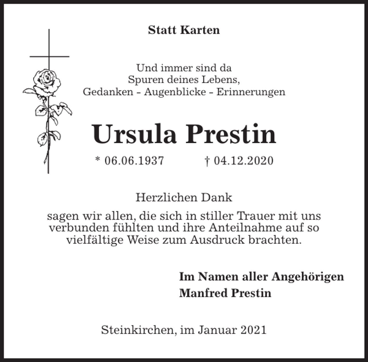 <p>Statt Karten<br />Und immer sind da<br />Spuren deines Lebens,<br />Gedanken - Augenblicke - Erinnerungen<br />Ursula Prestin<br />* 06.06.1937 † 04.12.2020<br />Herzlichen Dank<br />sagen wir allen, die sich in stiller Trauer mit uns<br />verbunden fühlten und ihre Anteilnahme auf so<br />vielfältige Weise zum Ausdruck brachten.<br />Im Namen aller Angehörigen<br />Manfred Prestin<br />Steinkirchen, im Januar 2021</p>
