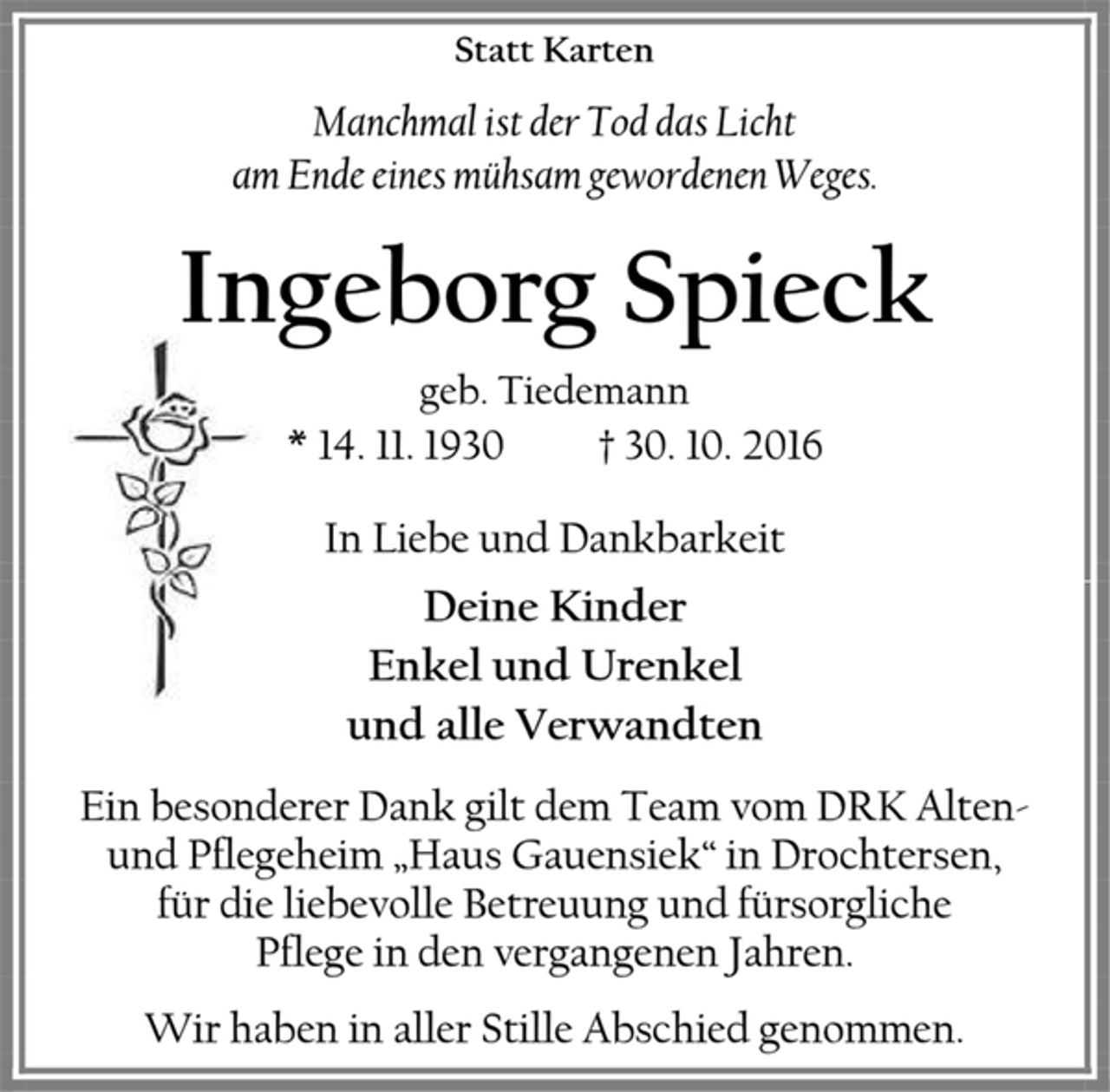 <p>Statt Karten<br />Manchmal ist der Tod das Licht<br />am Ende eines mühsam gewordenen Weges.<br />Ingeborg Spieck<br />geb. Tiedemann<br />* 14. 11. 1930 † 30. 10. 2016<br />In Liebe und Dankbarkeit<br />Deine Kinder<br />Enkel und Urenkel<br />und alle Verwandten<br />Ein besonderer Dank gilt dem Team vom DRK Alten- und Pflegeheim „Haus Gauensiek“ in Drochtersen,<br />für die liebevolle Betreuung und fürsorgliche<br />Pflege in den vergangenen Jahren.<br />Wir haben in aller Stille Abschied genommen.</p>