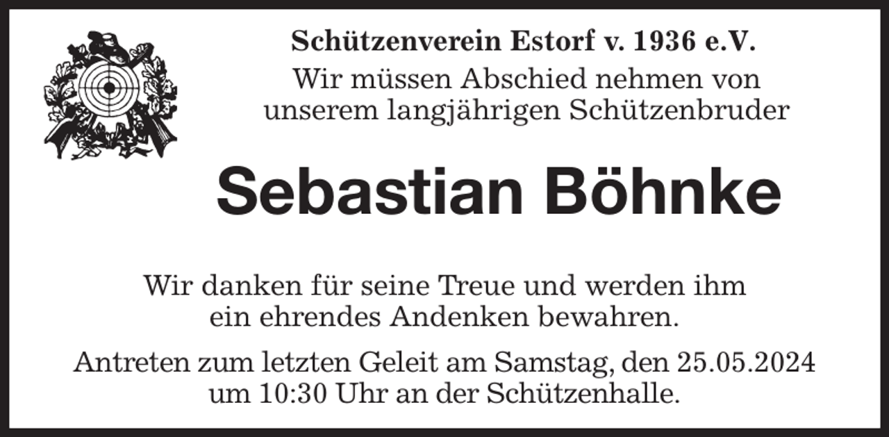 <p>Schützenverein Estorf v. 1936 e.V.</p><p>Wir müssen Abschied nehmen von<br />unserem langjährigen Schützenbruder<br />Sebastian Böhnke</p><p>Wir danken für seine Treue und werden ihm<br />ein ehrendes Andenken bewahren.<br />Antreten zum letzten Geleit am Samstag, den 25.05.2024<br />um 10:30 Uhr an der Schützenhalle.</p>
