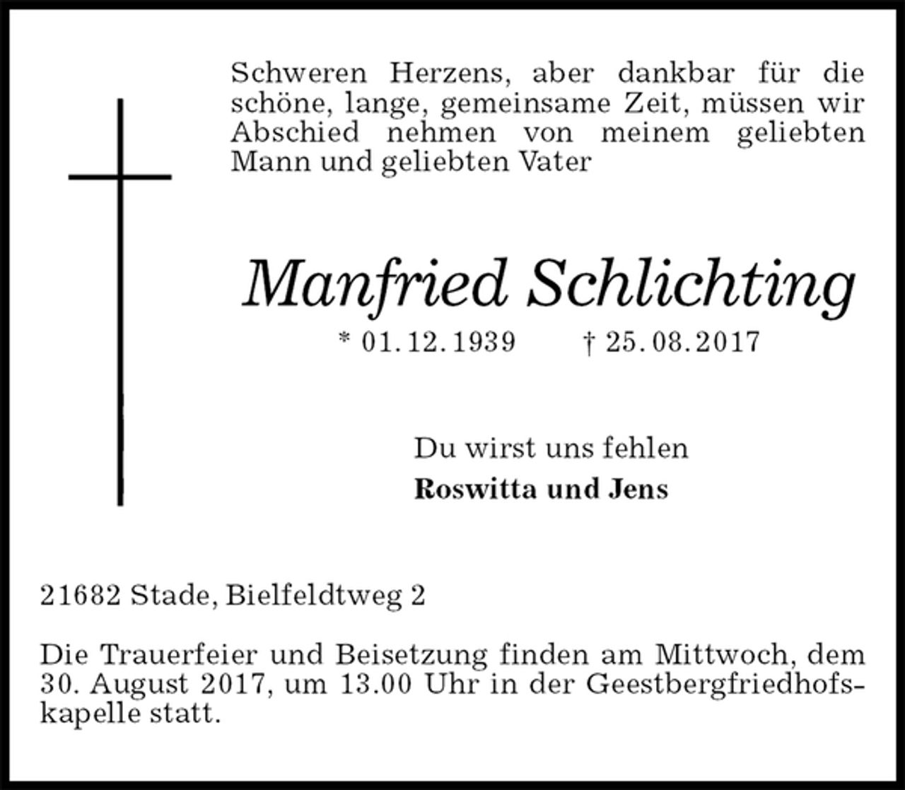 <p>Schweren Herzens, aber dankbar für die schöne, lange, gemeinsame Zeit, müssen wir Abschied nehmen von meinem geliebten Mann und geliebten Vater<br />Manfried Schlichting<br />* 01. 12. 1939 † 25. 08. 2017<br />Du wirst uns fehlen<br />Roswitta und Jens<br />21682 Stade, Bielfeldtweg 2</p><p>Die Trauerfeier und Beisetzung finden am Mittwoch, dem 30. August 2017, um 13.00 Uhr in der Geestbergfriedhofskapelle statt.</p>