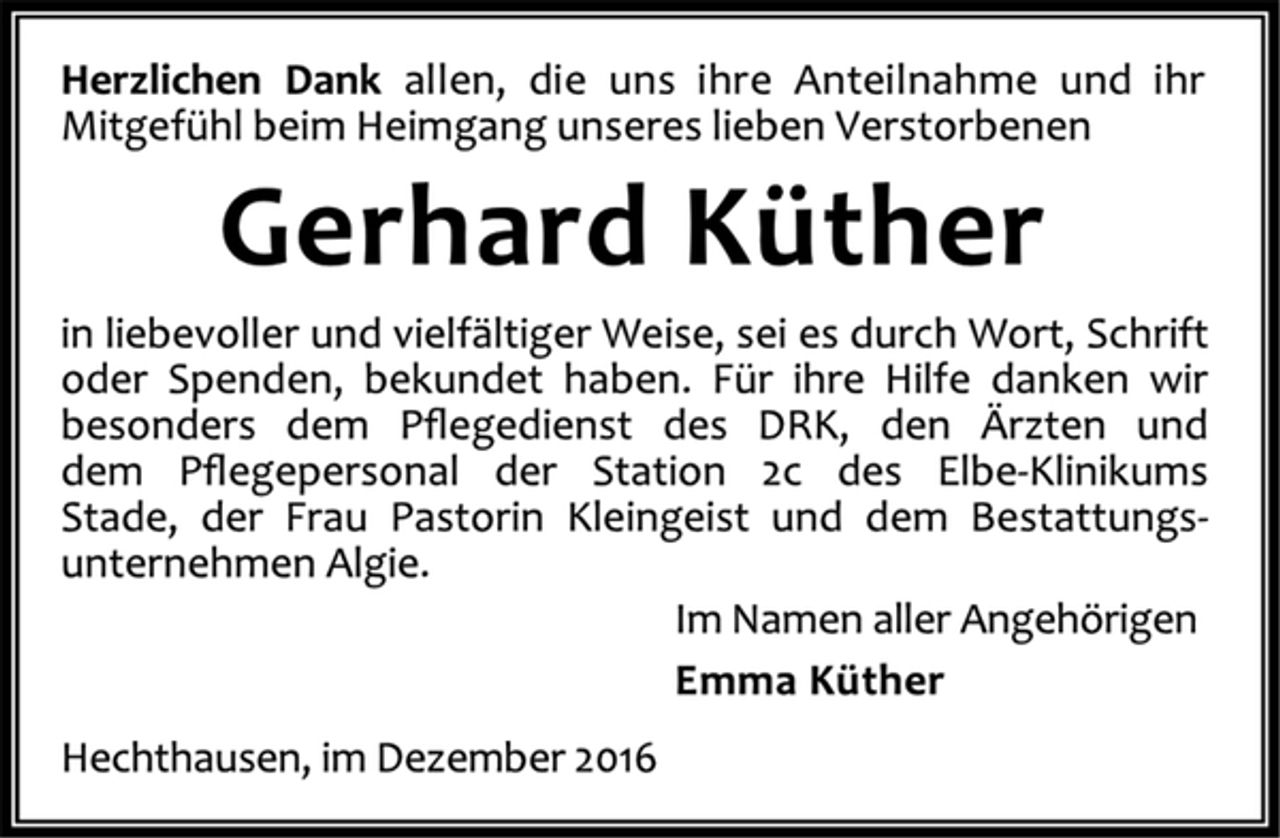 <p>Herzlichen Dank allen, die uns ihre Anteilnahme und ihr Mitgefühl beim Heimgang unseres lieben Verstorbenen</p><p>Gerhard Küther<br />in liebevoller und vielfältiger Weise, sei es durch Wort, Schrift oder Spenden, bekundet haben. Für ihre Hilfe danken wir besonders dem Pଏegedienst des DRK, den Ärzten und dem Pଏegepersonal der Station 2c des Elbe-Klinikums Stade, der Frau Pastorin Kleingeist und dem Bestattungs¬unternehmen Algie.<br />Im Namen aller Angehörigen<br />Emma Küther<br />Hechthausen, im Dezember 2016</p>