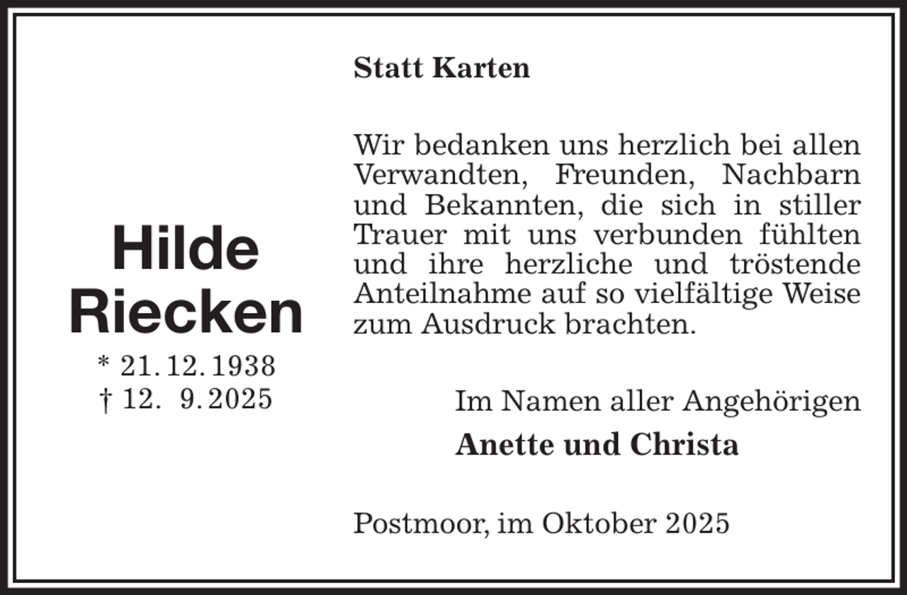 <p>Statt Karten<br />Wir bedanken uns herzlich bei allen Verwandten, Freunden, Nachbarn und Bekannten, die sich in stiller Trauer mit uns verbunden fühlten und ihre herzliche und tröstende Anteilnahme auf so vielfältige Weise<br />zum Ausdruck brachten.<br />Im Namen aller Angehörigen<br />Anette und Christa<br />Postmoor, im Oktober 2025</p><p>Hilde<br />Riecken<br />* 21. 12. 1938<br />† 12. 9. 2025</p>