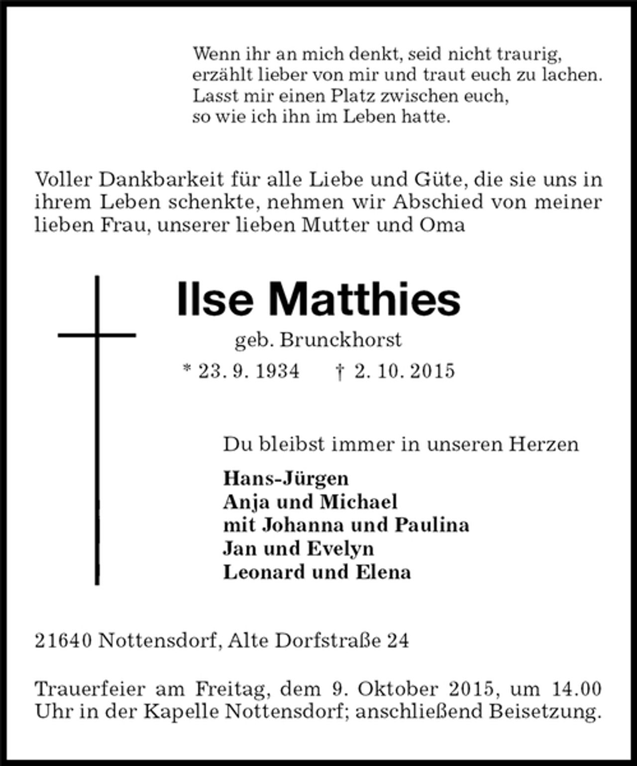 <p>Voller Dankbarkeit für alle Liebe und Güte, die sie uns in ihrem Leben schenkte, nehmen wir Abschied von meiner lieben Frau, unserer lieben Mutter und Oma<br />21640 Nottensdorf, Alte Dorfstraße 24</p>
<p>Trauerfeier am Freitag, dem 9. Oktober 2015, um 14.00 Uhr in der Kapelle Nottensdorf; anschließend Beisetzung.<br />Ilse Matthies<br />geb. Brunckhorst<br />* 23. 9. 1934 † 2. 10. 2015<br />Du bleibst immer in unseren Herzen<br />Hans-Jürgen<br />Anja und Michael<br />mit Johanna und Paulina<br />Jan und Evelyn<br />Leonard und Elena<br />Wenn ihr an mich denkt, seid nicht traurig,<br />erzählt lieber von mir und traut euch zu lachen.<br />Lasst mir einen Platz zwischen euch,<br />so wie ich ihn im Leben hatte.</p>